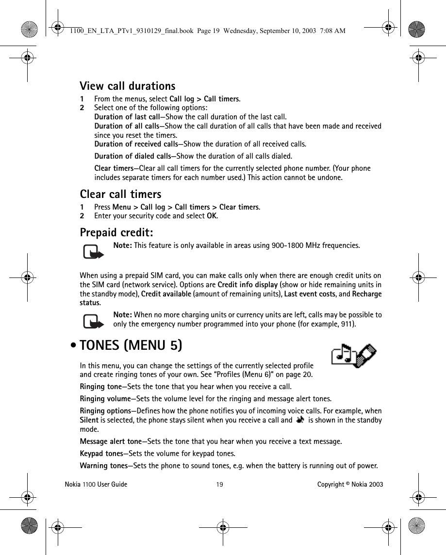 Nokia 11 0 0  User Guide 19 Copyright © Nokia 2003View call durations1From the menus, select Call log &gt; Call timers.2Select one of the following options:Duration of last call—Show the call duration of the last call.Duration of all calls—Show the call duration of all calls that have been made and received since you reset the timers.Duration of received calls—Show the duration of all received calls.Duration of dialed calls—Show the duration of all calls dialed.Clear timers—Clear all call timers for the currently selected phone number. (Your phone includes separate timers for each number used.) This action cannot be undone.Clear call timers1Press Menu &gt; Call log &gt; Call timers &gt; Clear timers.2Enter your security code and select OK.Prepaid credit: Note: This feature is only available in areas using 900-1800 MHz frequencies.When using a prepaid SIM card, you can make calls only when there are enough credit units on the SIM card (network service). Options are Credit info display (show or hide remaining units in the standby mode), Credit available (amount of remaining units), Last event costs, and Recharge status.Note: When no more charging units or currency units are left, calls may be possible to only the emergency number programmed into your phone (for example, 911). • TONES (MENU 5)In this menu, you can change the settings of the currently selected profile and create ringing tones of your own. See “Profiles (Menu 6)” on page 20.Ringing tone—Sets the tone that you hear when you receive a call.Ringing volume—Sets the volume level for the ringing and message alert tones.Ringing options—Defines how the phone notifies you of incoming voice calls. For example, when Silent is selected, the phone stays silent when you receive a call and   is shown in the standby mode.Message alert tone—Sets the tone that you hear when you receive a text message.Keypad tones—Sets the volume for keypad tones.Warning tones—Sets the phone to sound tones, e.g. when the battery is running out of power.1100_EN_LTA_PTv1_9310129_final.book  Page 19  Wednesday, September 10, 2003  7:08 AM
