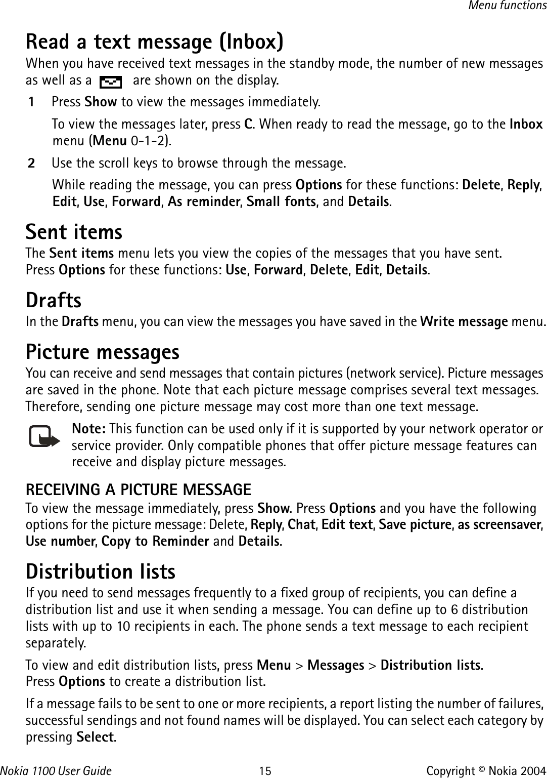 Nokia 110 0  User Guide 15 Copyright © Nokia 2004Menu functionsRead a text message (Inbox)When you have received text messages in the standby mode, the number of new messages as well as a   are shown on the display.1Press Show to view the messages immediately.To view the messages later, press C. When ready to read the message, go to the Inbox menu (Menu 0-1-2).2Use the scroll keys to browse through the message.While reading the message, you can press Options for these functions: Delete, Reply, Edit, Use, Forward, As reminder, Small fonts, and Details.Sent itemsThe Sent items menu lets you view the copies of the messages that you have sent. Press Options for these functions: Use, Forward, Delete, Edit, Details.DraftsIn the Drafts menu, you can view the messages you have saved in the Write message menu.Picture messages You can receive and send messages that contain pictures (network service). Picture messages are saved in the phone. Note that each picture message comprises several text messages. Therefore, sending one picture message may cost more than one text message.Note: This function can be used only if it is supported by your network operator or service provider. Only compatible phones that offer picture message features can receive and display picture messages.RECEIVING A PICTURE MESSAGETo view the message immediately, press Show. Press Options and you have the following options for the picture message: Delete, Reply, Chat, Edit text, Save picture, as screensaver, Use number, Copy to Reminder and Details.Distribution listsIf you need to send messages frequently to a fixed group of recipients, you can define a distribution list and use it when sending a message. You can define up to 6 distribution lists with up to 10 recipients in each. The phone sends a text message to each recipient separately.To view and edit distribution lists, press Menu &gt; Messages &gt; Distribution lists. Press Options to create a distribution list.If a message fails to be sent to one or more recipients, a report listing the number of failures, successful sendings and not found names will be displayed. You can select each category by pressing Select.