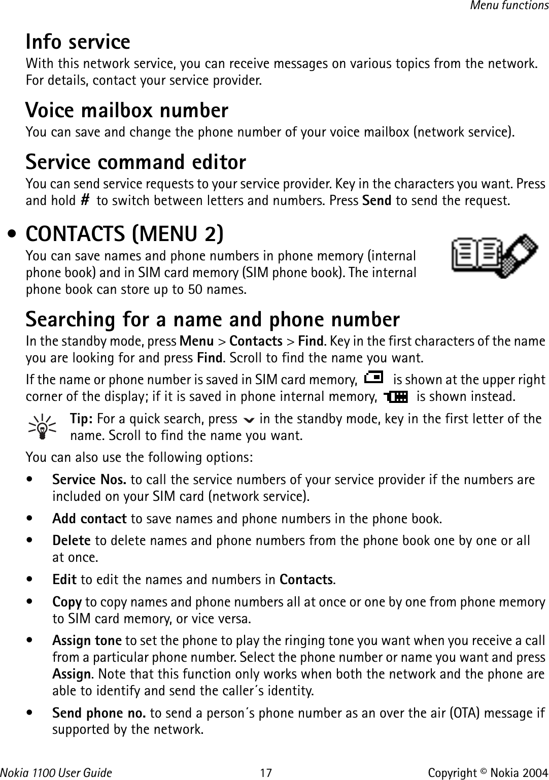 Nokia 110 0  User Guide 17 Copyright © Nokia 2004Menu functionsInfo service With this network service, you can receive messages on various topics from the network. For details, contact your service provider.Voice mailbox number You can save and change the phone number of your voice mailbox (network service). Service command editorYou can send service requests to your service provider. Key in the characters you want. Press and hold # to switch between letters and numbers. Press Send to send the request. • CONTACTS (MENU 2)You can save names and phone numbers in phone memory (internal phone book) and in SIM card memory (SIM phone book). The internal phone book can store up to 50 names.Searching for a name and phone numberIn the standby mode, press Menu &gt; Contacts &gt; Find. Key in the first characters of the name you are looking for and press Find. Scroll to find the name you want.If the name or phone number is saved in SIM card memory,   is shown at the upper right corner of the display; if it is saved in phone internal memory,   is shown instead.Tip: For a quick search, press   in the standby mode, key in the first letter of the name. Scroll to find the name you want.You can also use the following options:•Service Nos. to call the service numbers of your service provider if the numbers are included on your SIM card (network service).•Add contact to save names and phone numbers in the phone book. •Delete to delete names and phone numbers from the phone book one by one or all at once. •Edit to edit the names and numbers in Contacts.•Copy to copy names and phone numbers all at once or one by one from phone memory to SIM card memory, or vice versa.•Assign tone to set the phone to play the ringing tone you want when you receive a call from a particular phone number. Select the phone number or name you want and press Assign. Note that this function only works when both the network and the phone are able to identify and send the caller´s identity. •Send phone no. to send a person´s phone number as an over the air (OTA) message if supported by the network. 