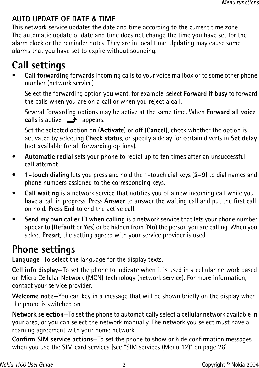 Nokia 110 0  User Guide 21 Copyright © Nokia 2004Menu functionsAUTO UPDATE OF DATE &amp; TIME This network service updates the date and time according to the current time zone. The automatic update of date and time does not change the time you have set for the alarm clock or the reminder notes. They are in local time. Updating may cause some alarms that you have set to expire without sounding.Call settings •Call forwarding forwards incoming calls to your voice mailbox or to some other phone number (network service).Select the forwarding option you want, for example, select Forward if busy to forward the calls when you are on a call or when you reject a call. Several forwarding options may be active at the same time. When Forward all voice calls is active,   appears.Set the selected option on (Activate) or off (Cancel), check whether the option is activated by selecting Check status, or specify a delay for certain diverts in Set delay (not available for all forwarding options).•Automatic redial sets your phone to redial up to ten times after an unsuccessful call attempt.•1-touch dialing lets you press and hold the 1-touch dial keys (2–9) to dial names and phone numbers assigned to the corresponding keys.•Call waiting is a network service that notifies you of a new incoming call while you have a call in progress. Press Answer to answer the waiting call and put the first call on hold. Press End to end the active call.•Send my own caller ID when calling is a network service that lets your phone number appear to (Default or Yes) or be hidden from (No) the person you are calling. When you select Preset, the setting agreed with your service provider is used.Phone settings Language—To select the language for the display texts.Cell info display—To set the phone to indicate when it is used in a cellular network based on Micro Cellular Network (MCN) technology (network service). For more information, contact your service provider.Welcome note—You can key in a message that will be shown briefly on the display when the phone is switched on.Network selection—To set the phone to automatically select a cellular network available in your area, or you can select the network manually. The network you select must have a roaming agreement with your home network.Confirm SIM service actions—To set the phone to show or hide confirmation messages when you use the SIM card services [see “SIM services (Menu 12)” on page 26].