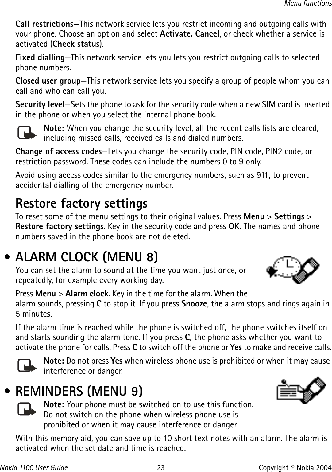 Nokia 110 0  User Guide 23 Copyright © Nokia 2004Menu functionsCall restrictions—This network service lets you restrict incoming and outgoing calls with your phone. Choose an option and select Activate, Cancel, or check whether a service is activated (Check status).Fixed dialling—This network service lets you lets you restrict outgoing calls to selected phone numbers.Closed user group—This network service lets you specify a group of people whom you can call and who can call you.Security level—Sets the phone to ask for the security code when a new SIM card is inserted in the phone or when you select the internal phone book.Note: When you change the security level, all the recent calls lists are cleared, including missed calls, received calls and dialed numbers.Change of access codes—Lets you change the security code, PIN code, PIN2 code, or restriction password. These codes can include the numbers 0 to 9 only.Avoid using access codes similar to the emergency numbers, such as 911, to prevent accidental dialling of the emergency number.Restore factory settings To reset some of the menu settings to their original values. Press Menu &gt; Settings &gt; Restore factory settings. Key in the security code and press OK. The names and phone numbers saved in the phone book are not deleted. • ALARM CLOCK (MENU 8)You can set the alarm to sound at the time you want just once, or repeatedly, for example every working day. Press Menu &gt; Alarm clock. Key in the time for the alarm. When the alarm sounds, pressing C to stop it. If you press Snooze, the alarm stops and rings again in 5 minutes.If the alarm time is reached while the phone is switched off, the phone switches itself on and starts sounding the alarm tone. If you press C, the phone asks whether you want to activate the phone for calls. Press C to switch off the phone or Yes to make and receive calls.Note: Do not press Yes when wireless phone use is prohibited or when it may cause interference or danger. • REMINDERS (MENU 9)Note: Your phone must be switched on to use this function. Do not switch on the phone when wireless phone use is prohibited or when it may cause interference or danger.With this memory aid, you can save up to 10 short text notes with an alarm. The alarm is activated when the set date and time is reached.