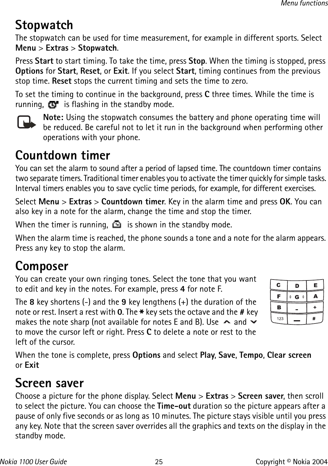 Nokia 110 0  User Guide 25 Copyright © Nokia 2004Menu functionsStopwatch The stopwatch can be used for time measurement, for example in different sports. Select Menu &gt; Extras &gt; Stopwatch.Press Start to start timing. To take the time, press Stop. When the timing is stopped, press Options for Start, Reset, or Exit. If you select Start, timing continues from the previous stop time. Reset stops the current timing and sets the time to zero.To set the timing to continue in the background, press C three times. While the time is running,   is flashing in the standby mode. Note: Using the stopwatch consumes the battery and phone operating time will be reduced. Be careful not to let it run in the background when performing other operations with your phone.Countdown timerYou can set the alarm to sound after a period of lapsed time. The countdown timer contains two separate timers. Traditional timer enables you to activate the timer quickly for simple tasks. Interval timers enables you to save cyclic time periods, for example, for different exercises. Select Menu &gt; Extras &gt; Countdown timer. Key in the alarm time and press OK. You can also key in a note for the alarm, change the time and stop the timer.When the timer is running,   is shown in the standby mode.When the alarm time is reached, the phone sounds a tone and a note for the alarm appears. Press any key to stop the alarm.ComposerYou can create your own ringing tones. Select the tone that you want to edit and key in the notes. For example, press 4 for note F.The 8 key shortens (-) and the 9 key lengthens (+) the duration of the note or rest. Insert a rest with 0. The * key sets the octave and the # key makes the note sharp (not available for notes E and B). Use   and   to move the cursor left or right. Press C to delete a note or rest to the left of the cursor. When the tone is complete, press Options and select Play, Save, Tempo, Clear screen or ExitScreen saverChoose a picture for the phone display. Select Menu &gt; Extras &gt; Screen saver, then scroll to select the picture. You can choose the Time-out duration so the picture appears after a pause of only five seconds or as long as 10 minutes. The picture stays visible until you press any key. Note that the screen saver overrides all the graphics and texts on the display in the standby mode. 