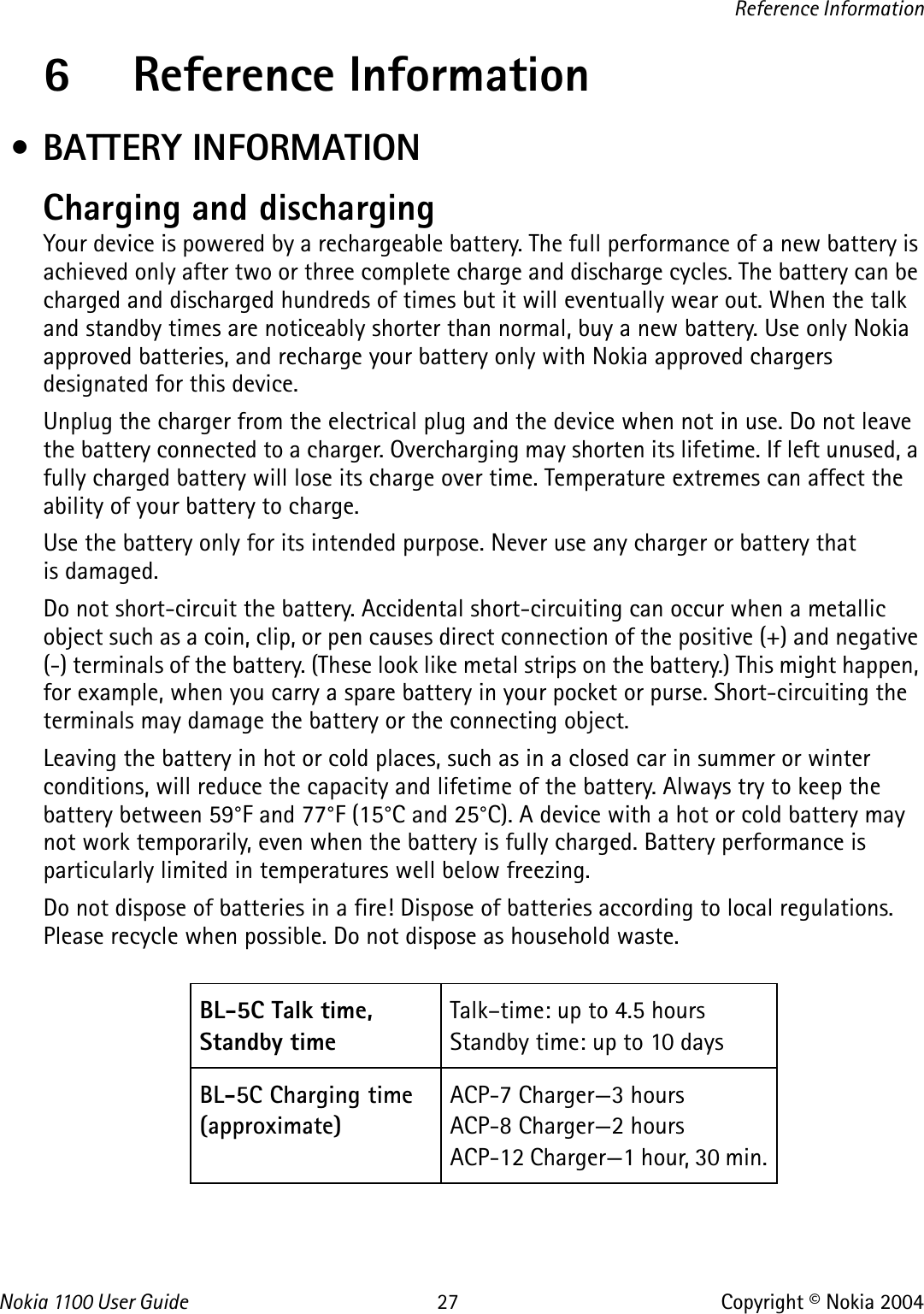 Nokia 110 0  User Guide 27 Copyright © Nokia 2004Reference Information6 Reference Information • BATTERY INFORMATIONCharging and dischargingYour device is powered by a rechargeable battery. The full performance of a new battery is achieved only after two or three complete charge and discharge cycles. The battery can be charged and discharged hundreds of times but it will eventually wear out. When the talk and standby times are noticeably shorter than normal, buy a new battery. Use only Nokia approved batteries, and recharge your battery only with Nokia approved chargers designated for this device.Unplug the charger from the electrical plug and the device when not in use. Do not leave the battery connected to a charger. Overcharging may shorten its lifetime. If left unused, a fully charged battery will lose its charge over time. Temperature extremes can affect the ability of your battery to charge.Use the battery only for its intended purpose. Never use any charger or battery that is damaged.Do not short-circuit the battery. Accidental short-circuiting can occur when a metallic object such as a coin, clip, or pen causes direct connection of the positive (+) and negative (-) terminals of the battery. (These look like metal strips on the battery.) This might happen, for example, when you carry a spare battery in your pocket or purse. Short-circuiting the terminals may damage the battery or the connecting object.Leaving the battery in hot or cold places, such as in a closed car in summer or winter conditions, will reduce the capacity and lifetime of the battery. Always try to keep the battery between 59°F and 77°F (15°C and 25°C). A device with a hot or cold battery may not work temporarily, even when the battery is fully charged. Battery performance is particularly limited in temperatures well below freezing.Do not dispose of batteries in a fire! Dispose of batteries according to local regulations. Please recycle when possible. Do not dispose as household waste.BL-5C Talk time, Standby timeTalk–time: up to 4.5 hoursStandby time: up to 10 daysBL-5C Charging time(approximate)ACP-7 Charger—3 hoursACP-8 Charger—2 hoursACP-12 Charger—1 hour, 30 min.