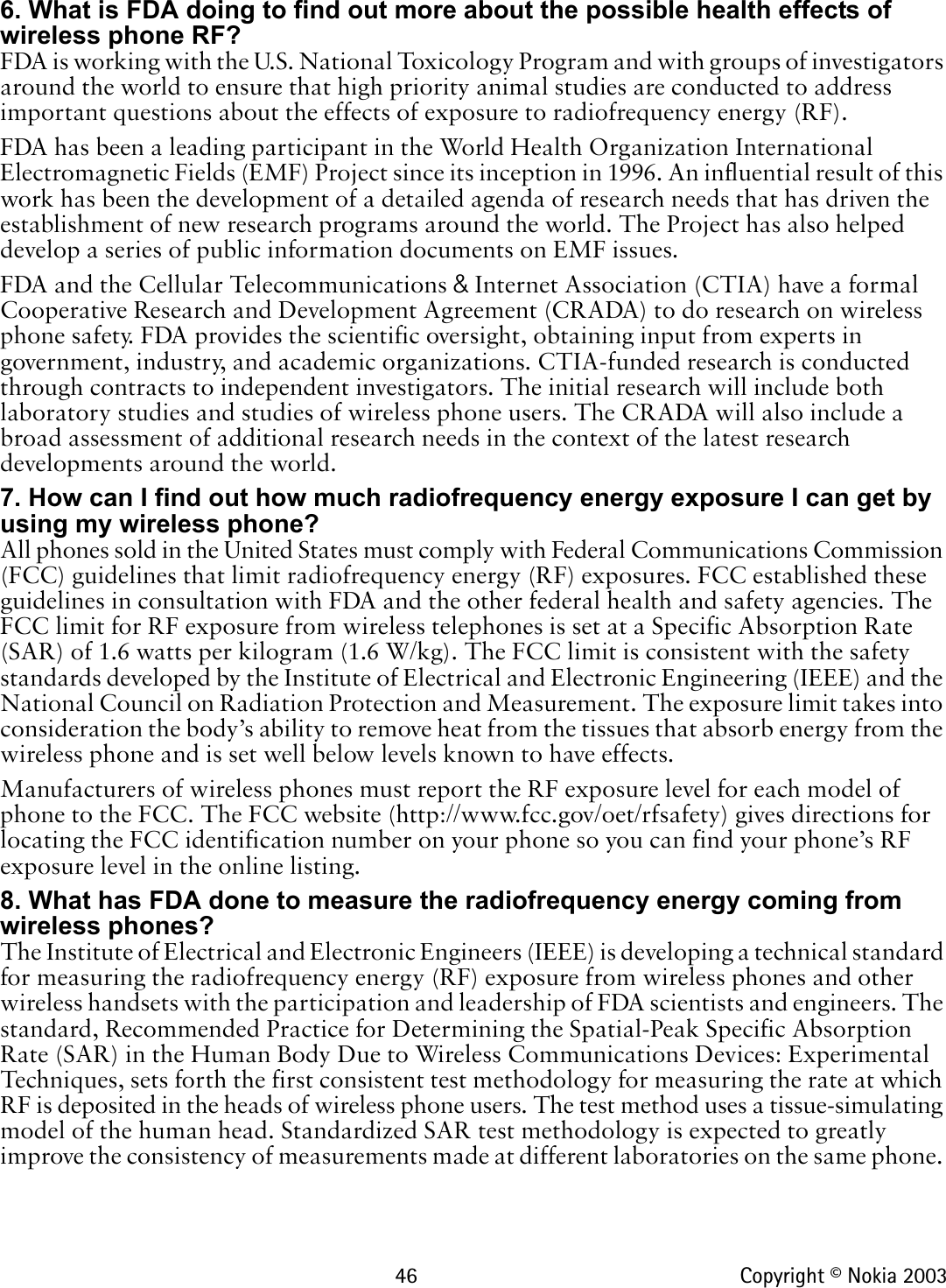 46 Copyright © Nokia 20036. What is FDA doing to find out more about the possible health effects of wireless phone RF?FDA is working with the U.S. National Toxicology Program and with groups of investigators around the world to ensure that high priority animal studies are conducted to address important questions about the effects of exposure to radiofrequency energy (RF).FDA has been a leading participant in the World Health Organization International Electromagnetic Fields (EMF) Project since its inception in 1996. An influential result of this work has been the development of a detailed agenda of research needs that has driven the establishment of new research programs around the world. The Project has also helped develop a series of public information documents on EMF issues.FDA and the Cellular Telecommunications &amp; Internet Association (CTIA) have a formal Cooperative Research and Development Agreement (CRADA) to do research on wireless phone safety. FDA provides the scientific oversight, obtaining input from experts in government, industry, and academic organizations. CTIA-funded research is conducted through contracts to independent investigators. The initial research will include both laboratory studies and studies of wireless phone users. The CRADA will also include a broad assessment of additional research needs in the context of the latest research developments around the world.7. How can I find out how much radiofrequency energy exposure I can get by using my wireless phone?All phones sold in the United States must comply with Federal Communications Commission (FCC) guidelines that limit radiofrequency energy (RF) exposures. FCC established these guidelines in consultation with FDA and the other federal health and safety agencies. The FCC limit for RF exposure from wireless telephones is set at a Specific Absorption Rate (SAR) of 1.6 watts per kilogram (1.6 W/kg). The FCC limit is consistent with the safety standards developed by the Institute of Electrical and Electronic Engineering (IEEE) and the National Council on Radiation Protection and Measurement. The exposure limit takes into consideration the body’s ability to remove heat from the tissues that absorb energy from the wireless phone and is set well below levels known to have effects.Manufacturers of wireless phones must report the RF exposure level for each model of phone to the FCC. The FCC website (http://www.fcc.gov/oet/rfsafety) gives directions for locating the FCC identification number on your phone so you can find your phone’s RF exposure level in the online listing.8. What has FDA done to measure the radiofrequency energy coming from   wireless phones?The Institute of Electrical and Electronic Engineers (IEEE) is developing a technical standard for measuring the radiofrequency energy (RF) exposure from wireless phones and other wireless handsets with the participation and leadership of FDA scientists and engineers. The standard, Recommended Practice for Determining the Spatial-Peak Specific Absorption Rate (SAR) in the Human Body Due to Wireless Communications Devices: Experimental Techniques, sets forth the first consistent test methodology for measuring the rate at which RF is deposited in the heads of wireless phone users. The test method uses a tissue-simulating model of the human head. Standardized SAR test methodology is expected to greatly improve the consistency of measurements made at different laboratories on the same phone. 