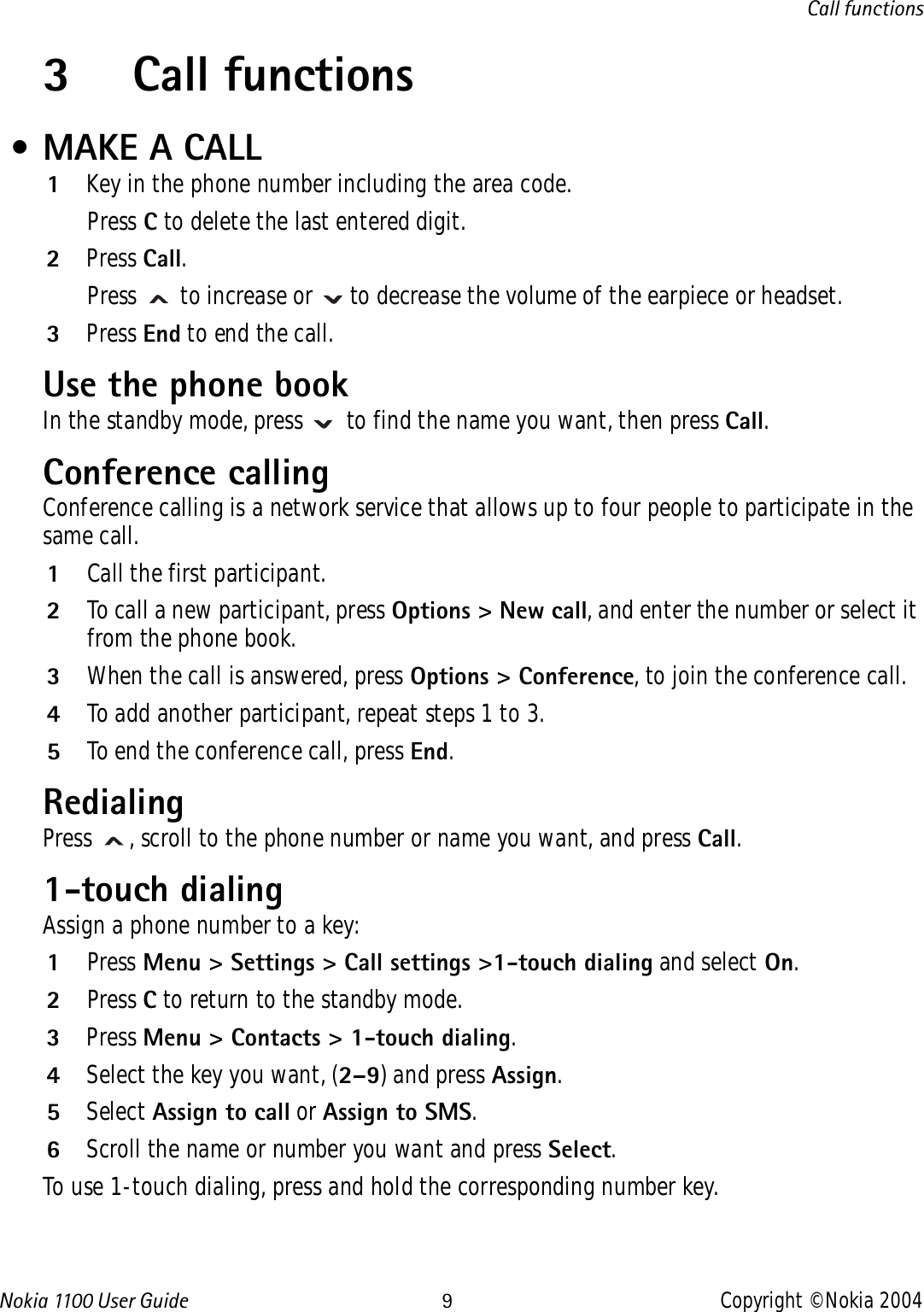 Nokia 110 0  User Guide 9Copyright © Nokia 2004Call functions3 Call functions • MAKE A CALL1Key in the phone number including the area code. Press C to delete the last entered digit.2Press Call. Press   to increase or   to decrease the volume of the earpiece or headset.3Press End to end the call.Use the phone bookIn the standby mode, press   to find the name you want, then press Call.Conference callingConference calling is a network service that allows up to four people to participate in the same call.1Call the first participant.2To call a new participant, press Options &gt; New call, and enter the number or select it from the phone book.3When the call is answered, press Options &gt; Conference, to join the conference call.4To add another participant, repeat steps 1 to 3.5To end the conference call, press End.RedialingPress  , scroll to the phone number or name you want, and press Call.1-touch dialingAssign a phone number to a key:1Press Menu &gt; Settings &gt; Call settings &gt;1-touch dialing and select On.2Press C to return to the standby mode.3Press Menu &gt; Contacts &gt; 1-touch dialing. 4Select the key you want, (2–9) and press Assign. 5Select Assign to call or Assign to SMS. 6Scroll the name or number you want and press Select.To use 1-touch dialing, press and hold the corresponding number key.