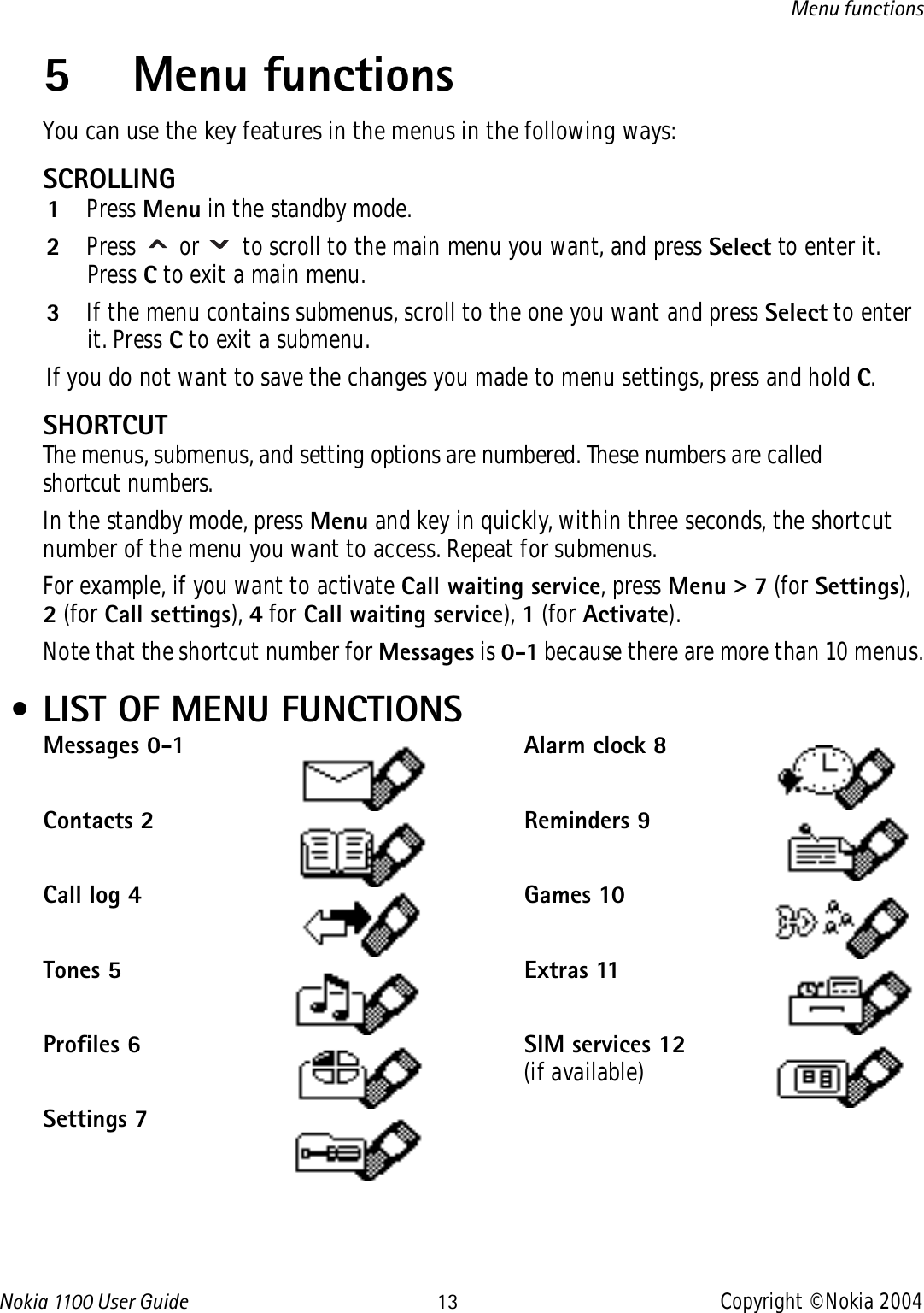 Nokia 110 0  User Guide 13 Copyright © Nokia 2004Menu functions5 Menu functionsYou can use the key features in the menus in the following ways:SCROLLING1Press Menu in the standby mode.2Press   or   to scroll to the main menu you want, and press Select to enter it. Press C to exit a main menu.3If the menu contains submenus, scroll to the one you want and press Select to enter it. Press C to exit a submenu.If you do not want to save the changes you made to menu settings, press and hold C.SHORTCUTThe menus, submenus, and setting options are numbered. These numbers are called shortcut numbers.In the standby mode, press Menu and key in quickly, within three seconds, the shortcut number of the menu you want to access. Repeat for submenus.For example, if you want to activate Call waiting service, press Menu &gt; 7 (for Settings), 2 (for Call settings), 4 for Call waiting service), 1 (for Activate).Note that the shortcut number for Messages is 0-1 because there are more than 10 menus. • LIST OF MENU FUNCTIONSMessages 0-1Contacts 2Call log 4Tones 5Profiles 6Settings 7Alarm clock 8Reminders 9Games 10Extras 11SIM services 12(if available)