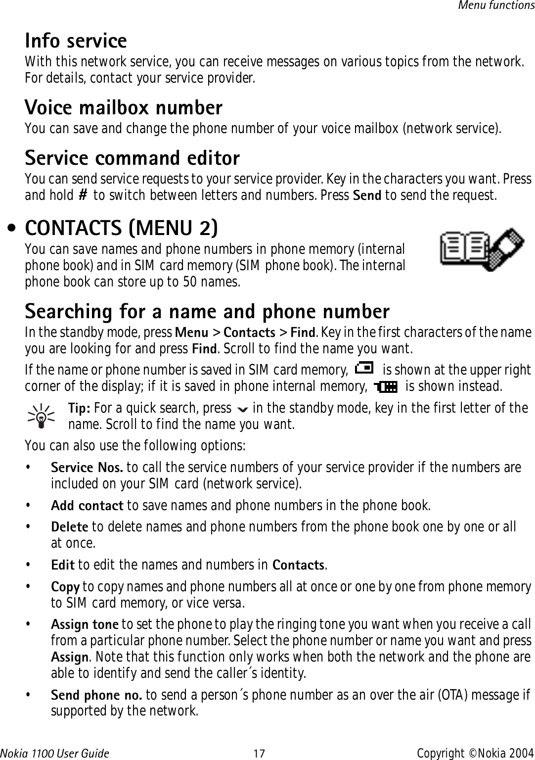 Nokia 110 0  User Guide 17 Copyright © Nokia 2004Menu functionsInfo service With this network service, you can receive messages on various topics from the network. For details, contact your service provider.Voice mailbox number You can save and change the phone number of your voice mailbox (network service). Service command editorYou can send service requests to your service provider. Key in the characters you want. Press and hold # to switch between letters and numbers. Press Send to send the request. • CONTACTS (MENU 2)You can save names and phone numbers in phone memory (internal phone book) and in SIM card memory (SIM phone book). The internal phone book can store up to 50 names.Searching for a name and phone numberIn the standby mode, press Menu &gt; Contacts &gt; Find. Key in the first characters of the name you are looking for and press Find. Scroll to find the name you want.If the name or phone number is saved in SIM card memory,   is shown at the upper right corner of the display; if it is saved in phone internal memory,   is shown instead.Tip: For a quick search, press   in the standby mode, key in the first letter of the name. Scroll to find the name you want.You can also use the following options:•Service Nos. to call the service numbers of your service provider if the numbers are included on your SIM card (network service).•Add contact to save names and phone numbers in the phone book. •Delete to delete names and phone numbers from the phone book one by one or all at once. •Edit to edit the names and numbers in Contacts.•Copy to copy names and phone numbers all at once or one by one from phone memory to SIM card memory, or vice versa.•Assign tone to set the phone to play the ringing tone you want when you receive a call from a particular phone number. Select the phone number or name you want and press Assign. Note that this function only works when both the network and the phone are able to identify and send the caller´s identity. •Send phone no. to send a person´s phone number as an over the air (OTA) message if supported by the network. 