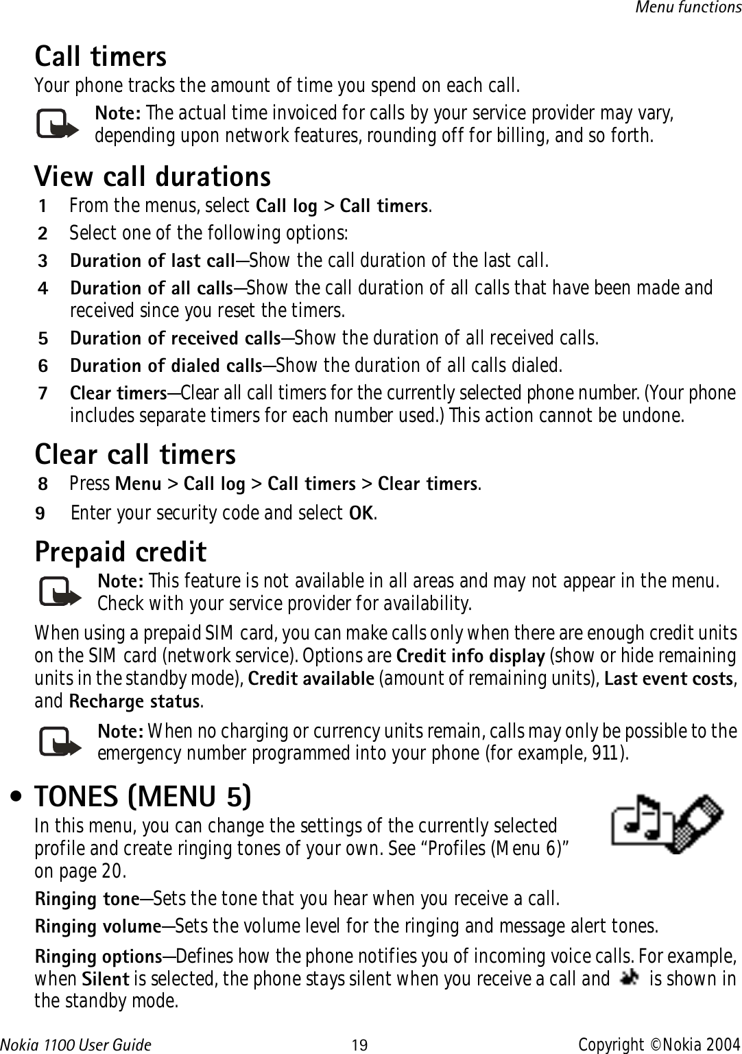 Nokia 110 0  User Guide 19 Copyright © Nokia 2004Menu functionsCall timersYour phone tracks the amount of time you spend on each call. Note: The actual time invoiced for calls by your service provider may vary, depending upon network features, rounding off for billing, and so forth.View call durations1From the menus, select Call log &gt; Call timers.2Select one of the following options:3 Duration of last call—Show the call duration of the last call.4 Duration of all calls—Show the call duration of all calls that have been made and received since you reset the timers.5 Duration of received calls—Show the duration of all received calls.6 Duration of dialed calls—Show the duration of all calls dialed.7Clear timers—Clear all call timers for the currently selected phone number. (Your phone includes separate timers for each number used.) This action cannot be undone.Clear call timers8Press Menu &gt; Call log &gt; Call timers &gt; Clear timers.9Enter your security code and select OK.Prepaid credit Note: This feature is not available in all areas and may not appear in the menu. Check with your service provider for availability. When using a prepaid SIM card, you can make calls only when there are enough credit units on the SIM card (network service). Options are Credit info display (show or hide remaining units in the standby mode), Credit available (amount of remaining units), Last event costs, and Recharge status.Note: When no charging or currency units remain, calls may only be possible to the emergency number programmed into your phone (for example, 911). • TONES (MENU 5)In this menu, you can change the settings of the currently selected profile and create ringing tones of your own. See “Profiles (Menu 6)” on page 20.Ringing tone—Sets the tone that you hear when you receive a call.Ringing volume—Sets the volume level for the ringing and message alert tones.Ringing options—Defines how the phone notifies you of incoming voice calls. For example, when Silent is selected, the phone stays silent when you receive a call and   is shown in the standby mode.