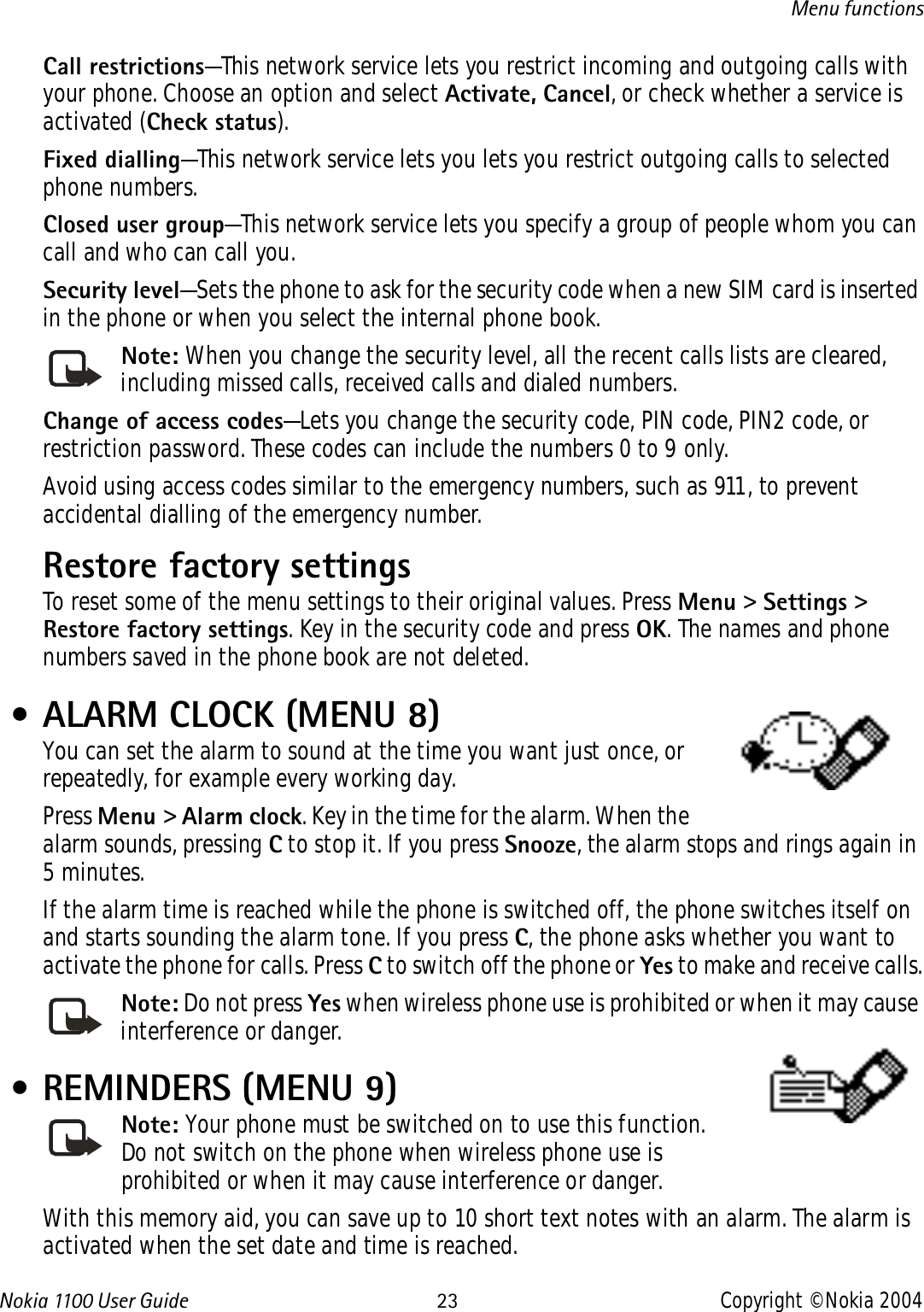 Nokia 110 0  User Guide 23 Copyright © Nokia 2004Menu functionsCall restrictions—This network service lets you restrict incoming and outgoing calls with your phone. Choose an option and select Activate, Cancel, or check whether a service is activated (Check status).Fixed dialling—This network service lets you lets you restrict outgoing calls to selected phone numbers.Closed user group—This network service lets you specify a group of people whom you can call and who can call you.Security level—Sets the phone to ask for the security code when a new SIM card is inserted in the phone or when you select the internal phone book.Note: When you change the security level, all the recent calls lists are cleared, including missed calls, received calls and dialed numbers.Change of access codes—Lets you change the security code, PIN code, PIN2 code, or restriction password. These codes can include the numbers 0 to 9 only.Avoid using access codes similar to the emergency numbers, such as 911, to prevent accidental dialling of the emergency number.Restore factory settings To reset some of the menu settings to their original values. Press Menu &gt; Settings &gt; Restore factory settings. Key in the security code and press OK. The names and phone numbers saved in the phone book are not deleted. • ALARM CLOCK (MENU 8)You can set the alarm to sound at the time you want just once, or repeatedly, for example every working day. Press Menu &gt; Alarm clock. Key in the time for the alarm. When the alarm sounds, pressing C to stop it. If you press Snooze, the alarm stops and rings again in 5 minutes.If the alarm time is reached while the phone is switched off, the phone switches itself on and starts sounding the alarm tone. If you press C, the phone asks whether you want to activate the phone for calls. Press C to switch off the phone or Yes to make and receive calls.Note: Do not press Yes when wireless phone use is prohibited or when it may cause interference or danger. • REMINDERS (MENU 9)Note: Your phone must be switched on to use this function. Do not switch on the phone when wireless phone use is prohibited or when it may cause interference or danger.With this memory aid, you can save up to 10 short text notes with an alarm. The alarm is activated when the set date and time is reached.