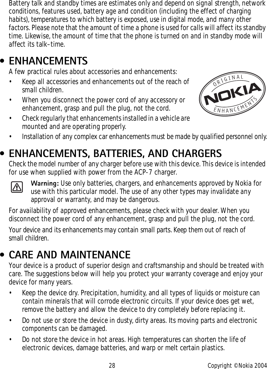28 Copyright © Nokia 2004Battery talk and standby times are estimates only and depend on signal strength, network conditions, features used, battery age and condition (including the effect of charging habits), temperatures to which battery is exposed, use in digital mode, and many other factors. Please note that the amount of time a phone is used for calls will affect its standby time. Likewise, the amount of time that the phone is turned on and in standby mode will affect its talk–time. • ENHANCEMENTSA few practical rules about accessories and enhancements:• Keep all accessories and enhancements out of the reach of small children.• When you disconnect the power cord of any accessory or enhancement, grasp and pull the plug, not the cord.• Check regularly that enhancements installed in a vehicle are mounted and are operating properly.• Installation of any complex car enhancements must be made by qualified personnel only. • ENHANCEMENTS, BATTERIES, AND CHARGERSCheck the model number of any charger before use with this device. This device is intended for use when supplied with power from the ACP-7 charger.Warning: Use only batteries, chargers, and enhancements approved by Nokia for use with this particular model. The use of any other types may invalidate any approval or warranty, and may be dangerous.For availability of approved enhancements, please check with your dealer. When you disconnect the power cord of any enhancement, grasp and pull the plug, not the cord.Your device and its enhancements may contain small parts. Keep them out of reach of small children. • CARE AND MAINTENANCEYour device is a product of superior design and craftsmanship and should be treated with care. The suggestions below will help you protect your warranty coverage and enjoy your device for many years.• Keep the device dry. Precipitation, humidity, and all types of liquids or moisture can contain minerals that will corrode electronic circuits. If your device does get wet, remove the battery and allow the device to dry completely before replacing it.• Do not use or store the device in dusty, dirty areas. Its moving parts and electronic components can be damaged.• Do not store the device in hot areas. High temperatures can shorten the life of electronic devices, damage batteries, and warp or melt certain plastics.