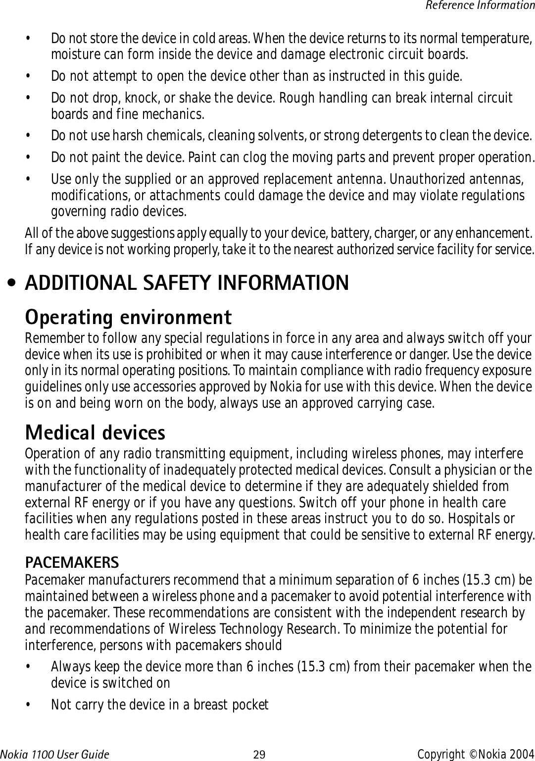 Nokia 110 0  User Guide 29 Copyright © Nokia 2004Reference Information• Do not store the device in cold areas. When the device returns to its normal temperature, moisture can form inside the device and damage electronic circuit boards.• Do not attempt to open the device other than as instructed in this guide.• Do not drop, knock, or shake the device. Rough handling can break internal circuit boards and fine mechanics. • Do not use harsh chemicals, cleaning solvents, or strong detergents to clean the device. • Do not paint the device. Paint can clog the moving parts and prevent proper operation.• Use only the supplied or an approved replacement antenna. Unauthorized antennas, modifications, or attachments could damage the device and may violate regulations governing radio devices.All of the above suggestions apply equally to your device, battery, charger, or any enhancement. If any device is not working properly, take it to the nearest authorized service facility for service. • ADDITIONAL SAFETY INFORMATIONOperating environmentRemember to follow any special regulations in force in any area and always switch off your device when its use is prohibited or when it may cause interference or danger. Use the device only in its normal operating positions. To maintain compliance with radio frequency exposure guidelines only use accessories approved by Nokia for use with this device. When the device is on and being worn on the body, always use an approved carrying case. Medical devicesOperation of any radio transmitting equipment, including wireless phones, may interfere with the functionality of inadequately protected medical devices. Consult a physician or the manufacturer of the medical device to determine if they are adequately shielded from external RF energy or if you have any questions. Switch off your phone in health care facilities when any regulations posted in these areas instruct you to do so. Hospitals or health care facilities may be using equipment that could be sensitive to external RF energy.PACEMAKERSPacemaker manufacturers recommend that a minimum separation of 6 inches (15.3 cm) be maintained between a wireless phone and a pacemaker to avoid potential interference with the pacemaker. These recommendations are consistent with the independent research by and recommendations of Wireless Technology Research. To minimize the potential for interference, persons with pacemakers should• Always keep the device more than 6 inches (15.3 cm) from their pacemaker when the device is switched on• Not carry the device in a breast pocket