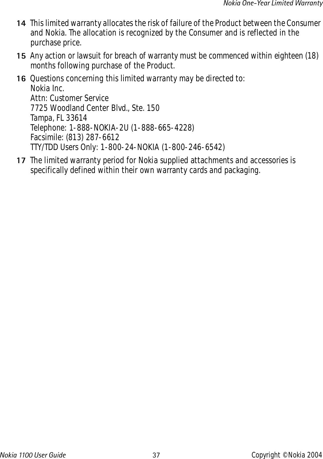 Nokia 110 0  User Guide 37 Copyright © Nokia 2004Nokia One-Year Limited Warranty14 This limited warranty allocates the risk of failure of the Product between the Consumer and Nokia. The allocation is recognized by the Consumer and is reflected in the purchase price.15 Any action or lawsuit for breach of warranty must be commenced within eighteen (18) months following purchase of the Product.16 Questions concerning this limited warranty may be directed to: Nokia Inc. Attn: Customer Service7725 Woodland Center Blvd., Ste. 150Tampa, FL 33614Telephone: 1-888-NOKIA-2U (1-888-665-4228)Facsimile: (813) 287-6612TTY/TDD Users Only: 1-800-24-NOKIA (1-800-246-6542)17 The limited warranty period for Nokia supplied attachments and accessories is specifically defined within their own warranty cards and packaging. 