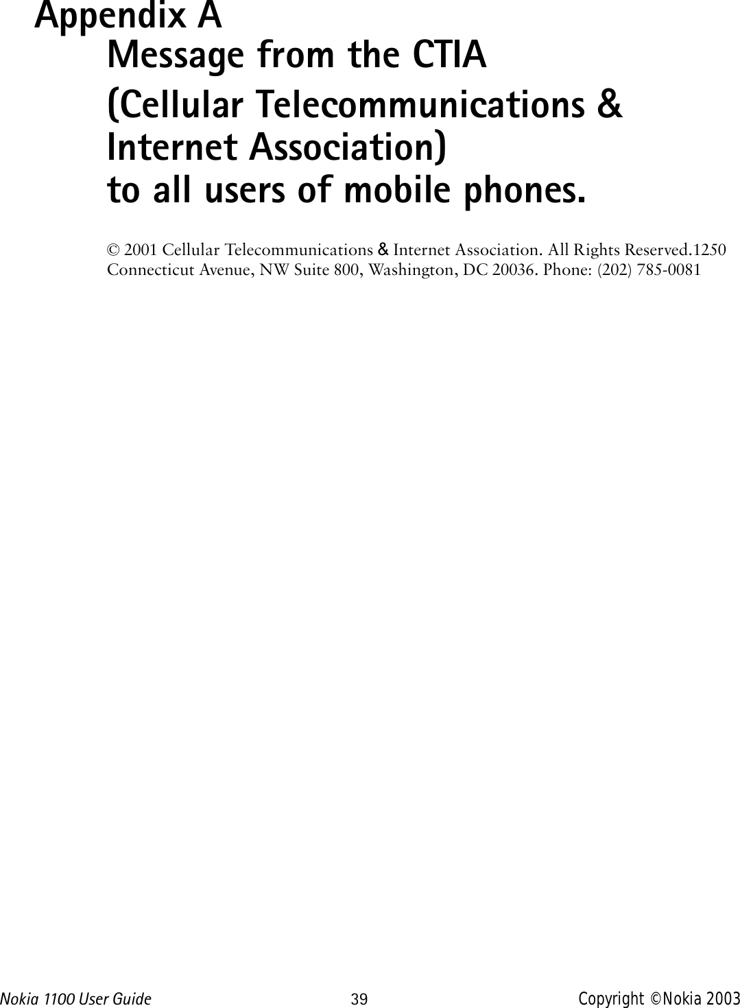 Nokia 1100 User Guide 39 Copyright © Nokia 2003Appendix A Message from the CTIA(Cellular Telecommunications &amp; Internet Association) to all users of mobile phones.© 2001 Cellular Telecommunications &amp; Internet Association. All Rights Reserved.1250 Connecticut Avenue, NW Suite 800, Washington, DC 20036. Phone: (202) 785-0081