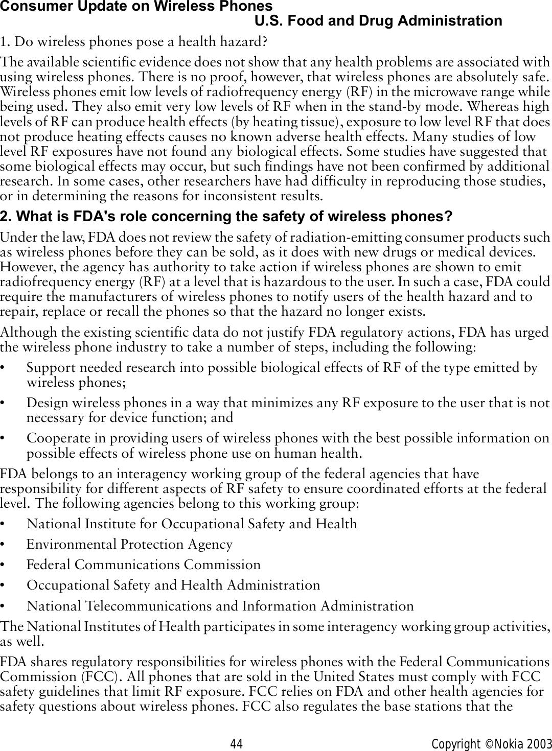 44 Copyright © Nokia 2003Consumer Update on Wireless PhonesU.S. Food and Drug Administration1. Do wireless phones pose a health hazard?The available scientific evidence does not show that any health problems are associated with using wireless phones. There is no proof, however, that wireless phones are absolutely safe. Wireless phones emit low levels of radiofrequency energy (RF) in the microwave range while being used. They also emit very low levels of RF when in the stand-by mode. Whereas high levels of RF can produce health effects (by heating tissue), exposure to low level RF that does not produce heating effects causes no known adverse health effects. Many studies of low level RF exposures have not found any biological effects. Some studies have suggested that some biological effects may occur, but such findings have not been confirmed by additional research. In some cases, other researchers have had difficulty in reproducing those studies, or in determining the reasons for inconsistent results.2. What is FDA&apos;s role concerning the safety of wireless phones?Under the law, FDA does not review the safety of radiation-emitting consumer products such as wireless phones before they can be sold, as it does with new drugs or medical devices. However, the agency has authority to take action if wireless phones are shown to emit radiofrequency energy (RF) at a level that is hazardous to the user. In such a case, FDA could require the manufacturers of wireless phones to notify users of the health hazard and to repair, replace or recall the phones so that the hazard no longer exists.Although the existing scientific data do not justify FDA regulatory actions, FDA has urged the wireless phone industry to take a number of steps, including the following:• Support needed research into possible biological effects of RF of the type emitted by wireless phones;• Design wireless phones in a way that minimizes any RF exposure to the user that is not necessary for device function; and• Cooperate in providing users of wireless phones with the best possible information on possible effects of wireless phone use on human health.FDA belongs to an interagency working group of the federal agencies that have responsibility for different aspects of RF safety to ensure coordinated efforts at the federal level. The following agencies belong to this working group:• National Institute for Occupational Safety and Health• Environmental Protection Agency• Federal Communications Commission• Occupational Safety and Health Administration• National Telecommunications and Information AdministrationThe National Institutes of Health participates in some interagency working group activities, as well.FDA shares regulatory responsibilities for wireless phones with the Federal Communications Commission (FCC). All phones that are sold in the United States must comply with FCC safety guidelines that limit RF exposure. FCC relies on FDA and other health agencies for safety questions about wireless phones. FCC also regulates the base stations that the 