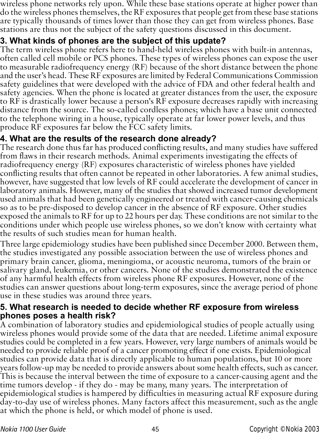 Nokia 1100 User Guide 45 Copyright © Nokia 2003wireless phone networks rely upon. While these base stations operate at higher power than do the wireless phones themselves, the RF exposures that people get from these base stations are typically thousands of times lower than those they can get from wireless phones. Base stations are thus not the subject of the safety questions discussed in this document.3. What kinds of phones are the subject of this update?The term wireless phone refers here to hand-held wireless phones with built-in antennas, often called cell mobile or PCS phones. These types of wireless phones can expose the user to measurable radiofrequency energy (RF) because of the short distance between the phone and the user’s head. These RF exposures are limited by Federal Communications Commission safety guidelines that were developed with the advice of FDA and other federal health and safety agencies. When the phone is located at greater distances from the user, the exposure to RF is drastically lower because a person&apos;s RF exposure decreases rapidly with increasing distance from the source. The so-called cordless phones; which have a base unit connected to the telephone wiring in a house, typically operate at far lower power levels, and thus produce RF exposures far below the FCC safety limits.4. What are the results of the research done already?The research done thus far has produced conflicting results, and many studies have suffered from flaws in their research methods. Animal experiments investigating the effects of radiofrequency energy (RF) exposures characteristic of wireless phones have yielded conflicting results that often cannot be repeated in other laboratories. A few animal studies, however, have suggested that low levels of RF could accelerate the development of cancer in laboratory animals. However, many of the studies that showed increased tumor development used animals that had been genetically engineered or treated with cancer-causing chemicals so as to be pre-disposed to develop cancer in the absence of RF exposure. Other studies exposed the animals to RF for up to 22 hours per day. These conditions are not similar to the conditions under which people use wireless phones, so we don’t know with certainty what the results of such studies mean for human health.Three large epidemiology studies have been published since December 2000. Between them, the studies investigated any possible association between the use of wireless phones and primary brain cancer, glioma, meningioma, or acoustic neuroma, tumors of the brain or salivary gland, leukemia, or other cancers. None of the studies demonstrated the existence of any harmful health effects from wireless phone RF exposures. However, none of the studies can answer questions about long-term exposures, since the average period of phone use in these studies was around three years.5. What research is needed to decide whether RF exposure from wireless phones poses a health risk?A combination of laboratory studies and epidemiological studies of people actually using wireless phones would provide some of the data that are needed. Lifetime animal exposure studies could be completed in a few years. However, very large numbers of animals would be needed to provide reliable proof of a cancer promoting effect if one exists. Epidemiological studies can provide data that is directly applicable to human populations, but 10 or more years follow-up may be needed to provide answers about some health effects, such as cancer. This is because the interval between the time of exposure to a cancer-causing agent and the time tumors develop - if they do - may be many, many years. The interpretation of epidemiological studies is hampered by difficulties in measuring actual RF exposure during day-to-day use of wireless phones. Many factors affect this measurement, such as the angle at which the phone is held, or which model of phone is used.