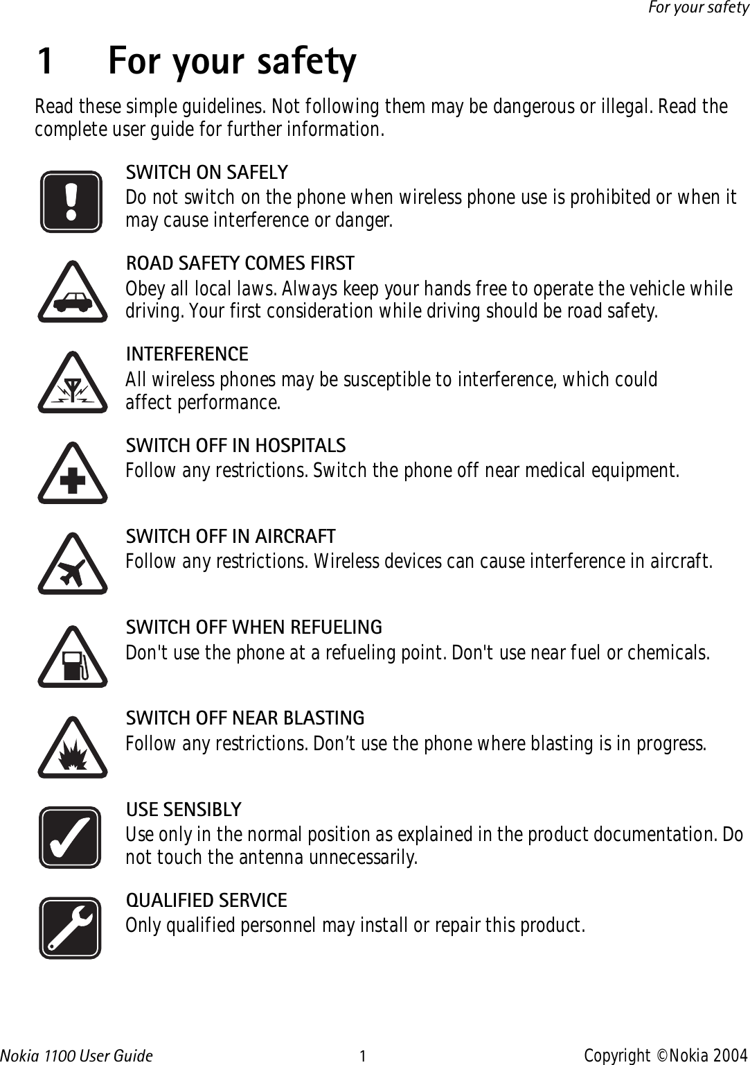 Nokia 110 0  User Guide 1Copyright © Nokia 2004For your safety1 For your safetyRead these simple guidelines. Not following them may be dangerous or illegal. Read the complete user guide for further information.SWITCH ON SAFELYDo not switch on the phone when wireless phone use is prohibited or when it may cause interference or danger.ROAD SAFETY COMES FIRSTObey all local laws. Always keep your hands free to operate the vehicle while driving. Your first consideration while driving should be road safety.INTERFERENCEAll wireless phones may be susceptible to interference, which could affect performance.SWITCH OFF IN HOSPITALSFollow any restrictions. Switch the phone off near medical equipment.SWITCH OFF IN AIRCRAFTFollow any restrictions. Wireless devices can cause interference in aircraft.SWITCH OFF WHEN REFUELINGDon&apos;t use the phone at a refueling point. Don&apos;t use near fuel or chemicals.SWITCH OFF NEAR BLASTINGFollow any restrictions. Don’t use the phone where blasting is in progress.USE SENSIBLYUse only in the normal position as explained in the product documentation. Do not touch the antenna unnecessarily.QUALIFIED SERVICEOnly qualified personnel may install or repair this product.