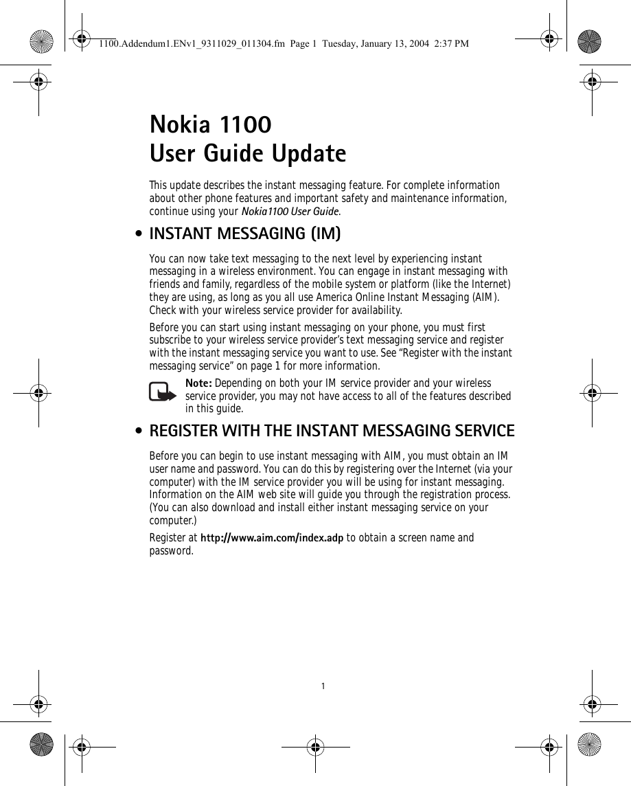  1Nokia 1100 User Guide Update This update describes the instant messaging feature. For complete information about other phone features and important safety and maintenance information, continue using your Nokia1100 User Guide. • INSTANT MESSAGING (IM)You can now take text messaging to the next level by experiencing instant messaging in a wireless environment. You can engage in instant messaging with friends and family, regardless of the mobile system or platform (like the Internet) they are using, as long as you all use America Online Instant Messaging (AIM). Check with your wireless service provider for availability. Before you can start using instant messaging on your phone, you must first subscribe to your wireless service provider’s text messaging service and register with the instant messaging service you want to use. See “Register with the instant messaging service” on page 1 for more information. Note: Depending on both your IM service provider and your wireless service provider, you may not have access to all of the features described in this guide. • REGISTER WITH THE INSTANT MESSAGING SERVICEBefore you can begin to use instant messaging with AIM, you must obtain an IM user name and password. You can do this by registering over the Internet (via your computer) with the IM service provider you will be using for instant messaging. Information on the AIM web site will guide you through the registration process. (You can also download and install either instant messaging service on your computer.) Register at http://www.aim.com/index.adp to obtain a screen name and password.      1100.Addendum1.ENv1_9311029_011304.fm  Page 1  Tuesday, January 13, 2004  2:37 PM