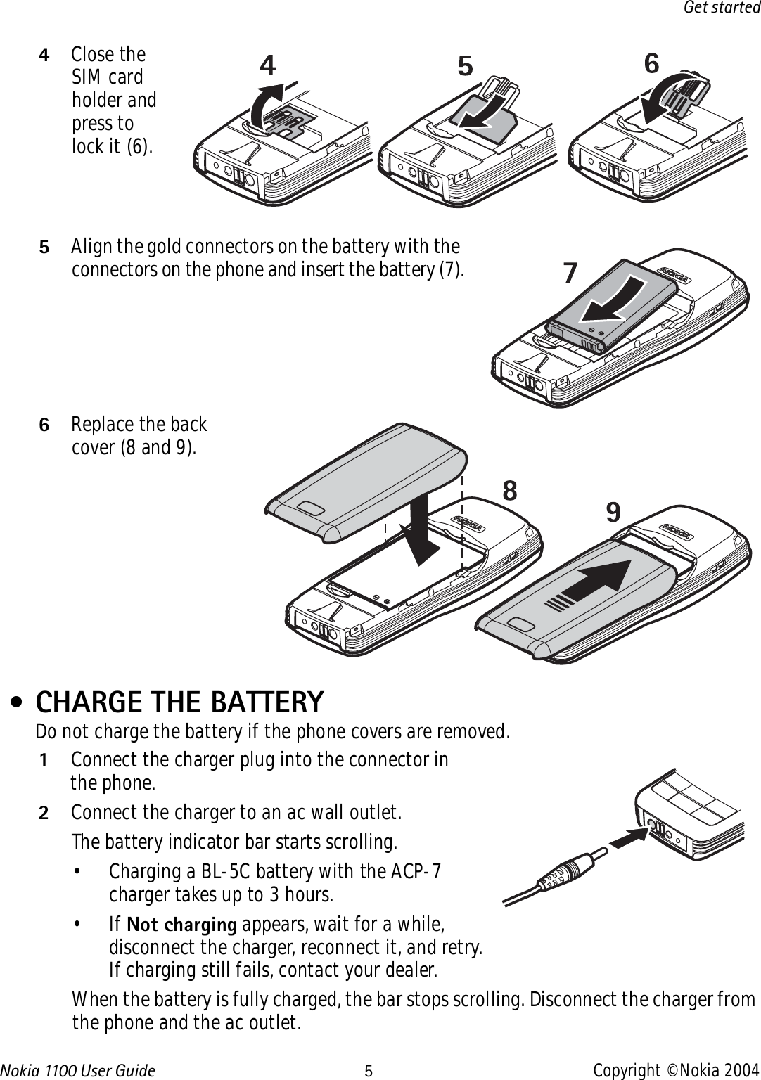 Nokia 110 0  User Guide 5Copyright © Nokia 2004Get started4Close the SIM card holder and press to lock it (6).5Align the gold connectors on the battery with the connectors on the phone and insert the battery (7).6Replace the back cover (8 and 9). • CHARGE THE BATTERYDo not charge the battery if the phone covers are removed. 1Connect the charger plug into the connector in the phone.2Connect the charger to an ac wall outlet. The battery indicator bar starts scrolling.• Charging a BL-5C battery with the ACP-7 charger takes up to 3 hours.•If Not charging appears, wait for a while, disconnect the charger, reconnect it, and retry. If charging still fails, contact your dealer.When the battery is fully charged, the bar stops scrolling. Disconnect the charger from the phone and the ac outlet.