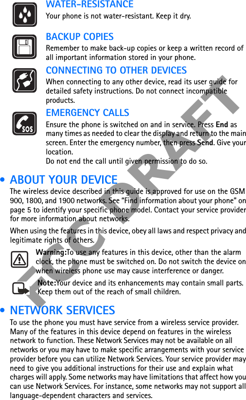 FCC DRAFTWATER-RESISTANCEYour phone is not water-resistant. Keep it dry.BACKUP COPIESRemember to make back-up copies or keep a written record of all important information stored in your phone.CONNECTING TO OTHER DEVICESWhen connecting to any other device, read its user guide for detailed safety instructions. Do not connect incompatible products.EMERGENCY CALLSEnsure the phone is switched on and in service. Press End as many times as needed to clear the display and return to the main screen. Enter the emergency number, then press Send. Give your location. Do not end the call until given permission to do so. • ABOUT YOUR DEVICEThe wireless device described in this guide is approved for use on the GSM 900, 1800, and 1900 networks. See “Find information about your phone” on page 5 to identify your specific phone model. Contact your service provider for more information about networks.When using the features in this device, obey all laws and respect privacy and legitimate rights of others.Warning:To use any features in this device, other than the alarm clock, the phone must be switched on. Do not switch the device on when wireless phone use may cause interference or danger.Note:Your device and its enhancements may contain small parts. Keep them out of the reach of small children.  • NETWORK SERVICESTo use the phone you must have service from a wireless service provider. Many of the features in this device depend on features in the wireless network to function. These Network Services may not be available on all networks or you may have to make specific arrangements with your service provider before you can utilize Network Services. Your service provider may need to give you additional instructions for their use and explain what charges will apply. Some networks may have limitations that affect how you can use Network Services. For instance, some networks may not support all language-dependent characters and services.