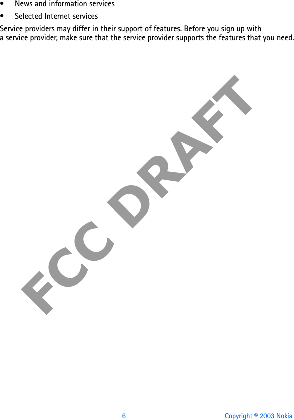 6 Copyright © 2003 NokiaFCC DRAFT• News and information services• Selected Internet servicesService providers may differ in their support of features. Before you sign up with a service provider, make sure that the service provider supports the features that you need.