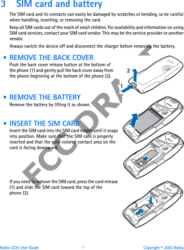 Nokia 3220 User Guide 7 Copyright © 2003 NokiaFCC DRAFT3 SIM card and batteryThe SIM card and its contacts can easily be damaged by scratches or bending, so be careful when handling, inserting, or removing the card.Keep all SIM cards out of the reach of small children. For availability and information on using SIM card services, contact your SIM card vendor. This may be the service provider or another vendor.Always switch the device off and disconnect the charger before removing the battery. • REMOVE THE BACK COVERPush the back cover release button at the bottom of the phone (1) and gently pull the back cover away from the phone beginning at the bottom of the phone (2). • REMOVE THE BATTERYRemove the battery by lifting it as shown. • INSERT THE SIM CARDInsert the SIM card into the SIM card holder until it snaps into position. Make sure that the SIM card is properly inserted and that the gold-colored contact area on the card is facing downward.If you need to remove the SIM card, press the card release (1) and slide the SIM card toward the top of the phone (2).