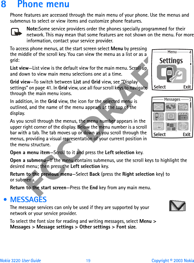 Nokia 3220 User Guide 19 Copyright © 2003 NokiaFCC DRAFT8 Phone menuPhone features are accessed through the main menu of your phone. Use the menus and submenus to select or view items and customize phone features. Note:Some service providers order the phones specially programmed for their network. This may mean that some features are not shown on the menu. For more information, contact your service provider.To access phone menus, at the start screen select Menu by pressing the middle of the scroll key. You can view the menu as a list or as a grid:List view—List view is the default view for the main menu. Scroll up and down to view main menu selections one at a time.Grid view—To switch between List and Grid view, see “Display settings” on page 41. In Grid view, use all four scroll keys to navigate through the main menu icons.In addition, in the Grid view, the icon for the selected menu is outlined, and the name of the menu appears at the top of the display.As you scroll through the menus, the menu number appears in the upper right corner of the display. Below the menu number is a scroll bar with a tab. The tab moves up or down as you scroll through the menus, providing a visual representation of your current position in the menu structure.Open a menu item—Scroll to it and press the Left selection key.Open a submenu—If the menu contains submenus, use the scroll keys to highlight the desired menu; then press the Left selection key.Return to the previous menu—Select Back (press the Right selection key) to or submenu.Return to the start screen—Press the End key from any main menu. • MESSAGESThe message services can only be used if they are supported by your network or your service provider. To select the font size for reading and writing messages, select Menu &gt; Messages &gt; Message settings &gt; Other settings &gt; Font size.
