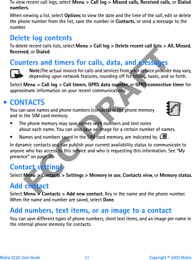 Nokia 3220 User Guide 33 Copyright © 2003 NokiaFCC DRAFTTo view recent call logs, select Menu &gt; Call log &gt; Missed calls, Received calls, or Dialed numbers. When viewing a list, select Options to view the date and the time of the call, edit or delete the phone number from the list, save the number in Contacts, or send a message to the number. Delete log contentsTo delete recent calls lists, select Menu &gt; Call log &gt; Delete recent call lists &gt; All, Missed, Received, or Dialed.Counters and timers for calls, data, and messagesNote:The actual invoice for calls and services from your service provider may vary, depending upon network features, rounding off for billing, taxes, and so forth.Select Menu &gt; Call log &gt; Call timers, GPRS data counter, or GPRS connection timer for approximate information on your recent communications. • CONTACTSYou can save names and phone numbers (contacts) in the phone memory and in the SIM card memory.• The phone memory may save names with numbers and text notes about each name. You can also save an image for a certain number of names.• Names and numbers saved in the SIM card memory, are indicated by  .In dynamic contacts you can publish your current availability status to communicate to anyone who has access to this service and who is requesting this information. See “My presence” on page 35. Contact settingsSelect Menu &gt; Contacts &gt; Settings &gt; Memory in use, Contacts view, or Memory status.Add contactSelect Menu &gt; Contacts &gt; Add new contact. Key in the name and the phone number. When the name and number are saved, select Done.Add numbers, text items, or an image to a contactYou can save different types of phone numbers, short text items, and an image per name in the internal phone memory for contacts.