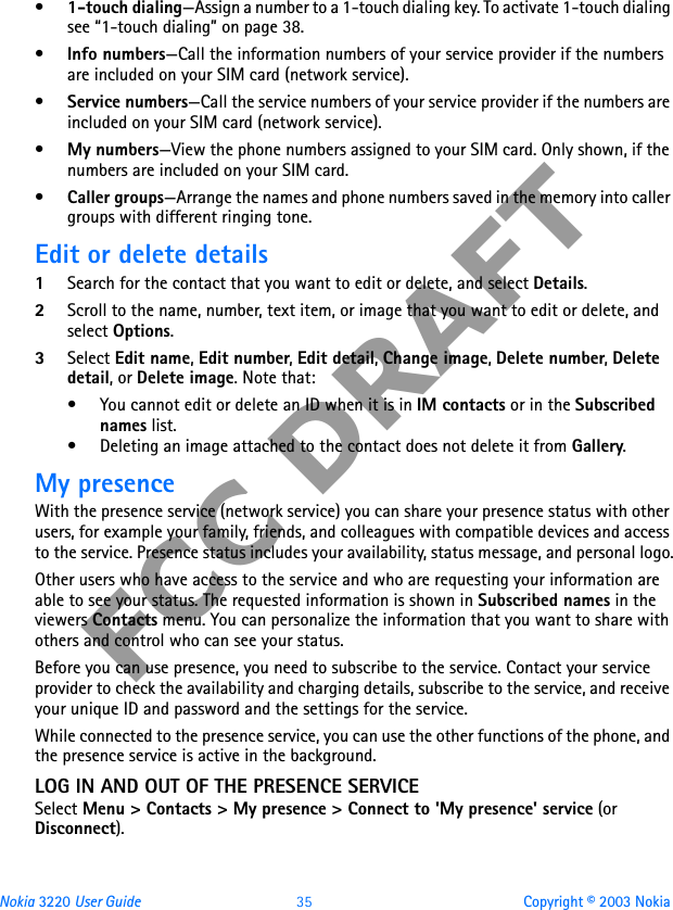 Nokia 3220 User Guide 35 Copyright © 2003 NokiaFCC DRAFT•1-touch dialing—Assign a number to a 1-touch dialing key. To activate 1-touch dialing see “1-touch dialing” on page 38.•Info numbers—Call the information numbers of your service provider if the numbers are included on your SIM card (network service).•Service numbers—Call the service numbers of your service provider if the numbers are included on your SIM card (network service).•My numbers—View the phone numbers assigned to your SIM card. Only shown, if the numbers are included on your SIM card.•Caller groups—Arrange the names and phone numbers saved in the memory into caller groups with different ringing tone.Edit or delete details1Search for the contact that you want to edit or delete, and select Details.2Scroll to the name, number, text item, or image that you want to edit or delete, and select Options.3Select Edit name, Edit number, Edit detail, Change image, Delete number, Delete detail, or Delete image. Note that:• You cannot edit or delete an ID when it is in IM contacts or in the Subscribed names list.• Deleting an image attached to the contact does not delete it from Gallery.My presenceWith the presence service (network service) you can share your presence status with other users, for example your family, friends, and colleagues with compatible devices and access to the service. Presence status includes your availability, status message, and personal logo.Other users who have access to the service and who are requesting your information are able to see your status. The requested information is shown in Subscribed names in the viewers Contacts menu. You can personalize the information that you want to share with others and control who can see your status.Before you can use presence, you need to subscribe to the service. Contact your service provider to check the availability and charging details, subscribe to the service, and receive your unique ID and password and the settings for the service. While connected to the presence service, you can use the other functions of the phone, and the presence service is active in the background.LOG IN AND OUT OF THE PRESENCE SERVICESelect Menu &gt; Contacts &gt; My presence &gt; Connect to &apos;My presence&apos; service (or Disconnect).