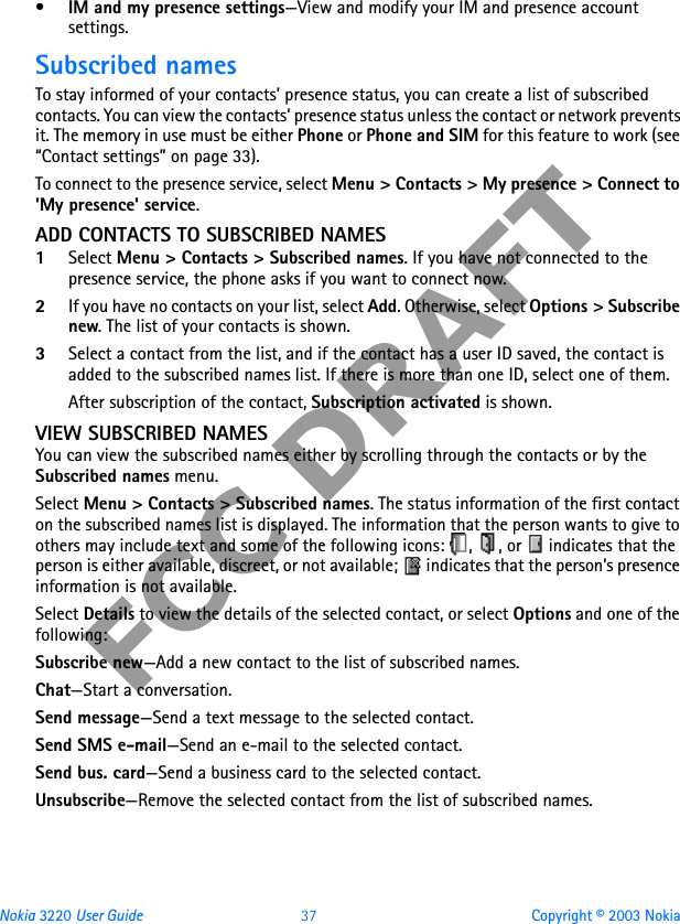Nokia 3220 User Guide 37 Copyright © 2003 NokiaFCC DRAFT•IM and my presence settings—View and modify your IM and presence account settings.Subscribed namesTo stay informed of your contacts’ presence status, you can create a list of subscribed contacts. You can view the contacts’ presence status unless the contact or network prevents it. The memory in use must be either Phone or Phone and SIM for this feature to work (see “Contact settings” on page 33).To connect to the presence service, select Menu &gt; Contacts &gt; My presence &gt; Connect to &apos;My presence&apos; service.ADD CONTACTS TO SUBSCRIBED NAMES1Select Menu &gt; Contacts &gt; Subscribed names. If you have not connected to the presence service, the phone asks if you want to connect now.2If you have no contacts on your list, select Add. Otherwise, select Options &gt; Subscribe new. The list of your contacts is shown.3Select a contact from the list, and if the contact has a user ID saved, the contact is added to the subscribed names list. If there is more than one ID, select one of them.After subscription of the contact, Subscription activated is shown.VIEW SUBSCRIBED NAMESYou can view the subscribed names either by scrolling through the contacts or by the Subscribed names menu.Select Menu &gt; Contacts &gt; Subscribed names. The status information of the first contact on the subscribed names list is displayed. The information that the person wants to give to others may include text and some of the following icons:  ,  , or   indicates that the person is either available, discreet, or not available;   indicates that the person’s presence information is not available.Select Details to view the details of the selected contact, or select Options and one of the following:Subscribe new—Add a new contact to the list of subscribed names.Chat—Start a conversation.Send message—Send a text message to the selected contact.Send SMS e-mail—Send an e-mail to the selected contact.Send bus. card—Send a business card to the selected contact.Unsubscribe—Remove the selected contact from the list of subscribed names.