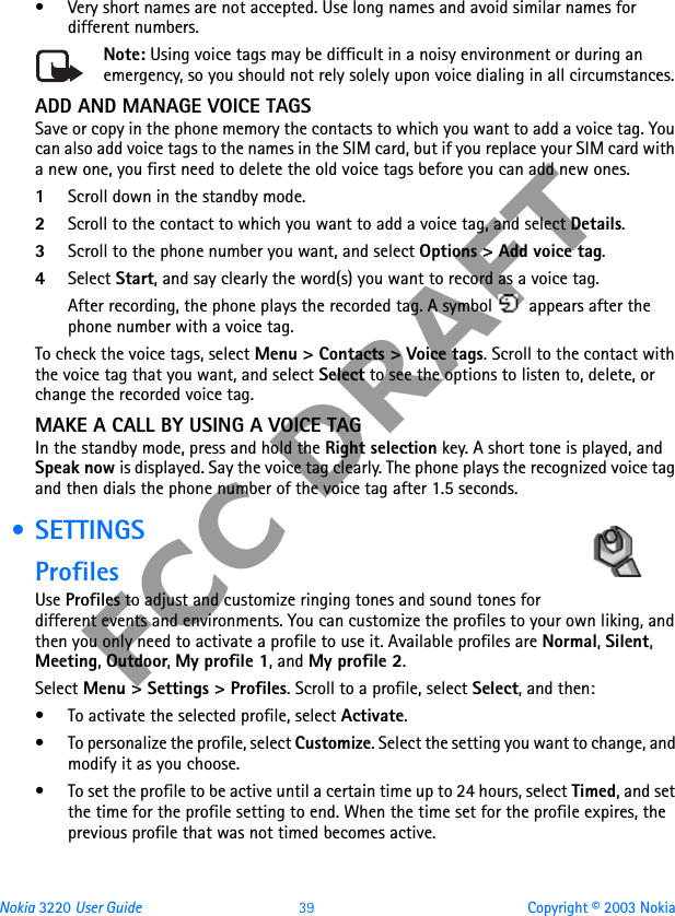 Nokia 3220 User Guide 39 Copyright © 2003 NokiaFCC DRAFT• Very short names are not accepted. Use long names and avoid similar names for different numbers.Note: Using voice tags may be difficult in a noisy environment or during an emergency, so you should not rely solely upon voice dialing in all circumstances.ADD AND MANAGE VOICE TAGSSave or copy in the phone memory the contacts to which you want to add a voice tag. You can also add voice tags to the names in the SIM card, but if you replace your SIM card with a new one, you first need to delete the old voice tags before you can add new ones.1Scroll down in the standby mode.2Scroll to the contact to which you want to add a voice tag, and select Details. 3Scroll to the phone number you want, and select Options &gt; Add voice tag.4Select Start, and say clearly the word(s) you want to record as a voice tag.After recording, the phone plays the recorded tag. A symbol   appears after the phone number with a voice tag.To check the voice tags, select Menu &gt; Contacts &gt; Voice tags. Scroll to the contact with the voice tag that you want, and select Select to see the options to listen to, delete, or change the recorded voice tag.MAKE A CALL BY USING A VOICE TAGIn the standby mode, press and hold the Right selection key. A short tone is played, and Speak now is displayed. Say the voice tag clearly. The phone plays the recognized voice tag and then dials the phone number of the voice tag after 1.5 seconds. •SETTINGSProfilesUse Profiles to adjust and customize ringing tones and sound tones for different events and environments. You can customize the profiles to your own liking, and then you only need to activate a profile to use it. Available profiles are Normal, Silent, Meeting, Outdoor, My profile 1, and My profile 2.Select Menu &gt; Settings &gt; Profiles. Scroll to a profile, select Select, and then:• To activate the selected profile, select Activate.• To personalize the profile, select Customize. Select the setting you want to change, and modify it as you choose. • To set the profile to be active until a certain time up to 24 hours, select Timed, and set the time for the profile setting to end. When the time set for the profile expires, the previous profile that was not timed becomes active.