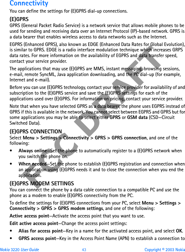 Nokia 3220 User Guide 43 Copyright © 2003 NokiaFCC DRAFTConnectivityYou can define the settings for (E)GPRS dial-up connections.(E)GPRSGPRS (General Packet Radio Service) is a network service that allows mobile phones to be used for sending and receiving data over an Internet Protocol (IP)-based network. GPRS is a data bearer that enables wireless access to data networks such as the Internet.EGPRS (Enhanced GPRS), also known as EDGE (Enhanced Data Rates for Global Evolution), is similar to GPRS. EDGE is a radio interface modulation technique which increases GRPS data rates. For more information on the availability of EGPRS and data transfer speed, contact your service provider.The applications that may use (E)GPRS are MMS, instant messaging, browsing sessions, e-mail, remote SyncML, Java application downloading, and the PC dial-up (for example, Internet and e-mail).Before you can use (E)GPRS technology, contact your service provider for availability of and subscription to the (E)GPRS service and save the (E)GPRS settings for each of the applications used over (E)GPRS. For information on pricing, contact your service provider.Note that when you have selected GPRS as a data bearer, the phone uses EGPRS instead of GPRS if this is available in the network. You cannot select between EGPRS and GPRS but for some applications you may be able to select either GPRS or GSM data (CSD—Circuit Switched Data).(E)GPRS CONNECTIONSelect Menu &gt; Settings &gt; Connectivity &gt; GPRS &gt; GPRS connection, and one of the following: •Always online—Set the phone to automatically register to a (E)GPRS network when you switch the phone on.•When needed—Set the phone to establish (E)GPRS registration and connection when an application using (E)GPRS needs it and to close the connection when you end the application.(E)GPRS MODEM SETTINGSYou can connect the phone by a data cable connection to a compatible PC and use the phone as a modem to enable (E)GPRS connectivity from the PC. To define the settings for (E)GPRS connections from your PC, select Menu &gt; Settings &gt; Connectivity &gt; GPRS &gt; GPRS modem settings, and one of the following: Active access point—Activate the access point that you want to use.Edit active access point—Change the access point settings:•Alias for access point—Key in a name for the activated access point, and select OK.•GPRS access point—Key in the Access Point Name (APN) to establish a connection to 