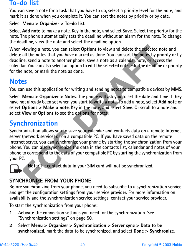 Nokia 3220 User Guide 49 Copyright © 2003 NokiaFCC DRAFTTo-do listYou can save a note for a task that you have to do, select a priority level for the note, and mark it as done when you complete it. You can sort the notes by priority or by date.Select Menu &gt; Organizer &gt; To-do list. Select Add note to make a note. Key in the note, and select Save. Select the priority for the note. The phone automatically sets the deadline without an alarm for the note. To change the deadline, view the note and select the deadline option. When viewing a note, you can select Options to view and delete the selected note and delete all the notes that you have marked as done. You can sort the notes by priority or by deadline, send a note to another phone, save a note as a calendar note, or access the calendar. You can also select an option to edit the selected note, edit the deadline or priority for the note, or mark the note as done.NotesYou can use this application for writing and sending notes to compatible devices by MMS.Select Menu &gt; Organizer &gt; Notes. The phone will ask you to set the date and time if they have not already been set when you start to write a note. To add a note, select Add note or select Options &gt; Make a note. Key in the note, and select Save. Or scroll to a note and select View or Options to see the options for notes.SynchronizationSynchronization allows you to save your calendar and contacts data on a remote Internet server (network service) or on a compatible PC. If you have saved data on the remote Internet server, you can synchronize your phone by starting the synchronization from your phone. You can also synchronize the data in the contacts list, calendar and notes of your phone to correspond to the data of your compatible PC by starting the synchronization from your PC. Note:The contact data in your SIM card will not be synchronized.SYNCHRONIZE FROM YOUR PHONEBefore synchronizing from your phone, you need to subscribe to a synchronization service and get the configuration settings from your service provider. For more information on availability and the synchronization service settings, contact your service provider. To start the synchronization from your phone:1Activate the connection settings you need for the synchronization. See “Synchronization settings” on page 50.2Select Menu &gt; Organizer &gt; Synchronization &gt; Server sync &gt; Data to be synchronized, mark the data to be synchronized, and select Done &gt; Synchronize. 