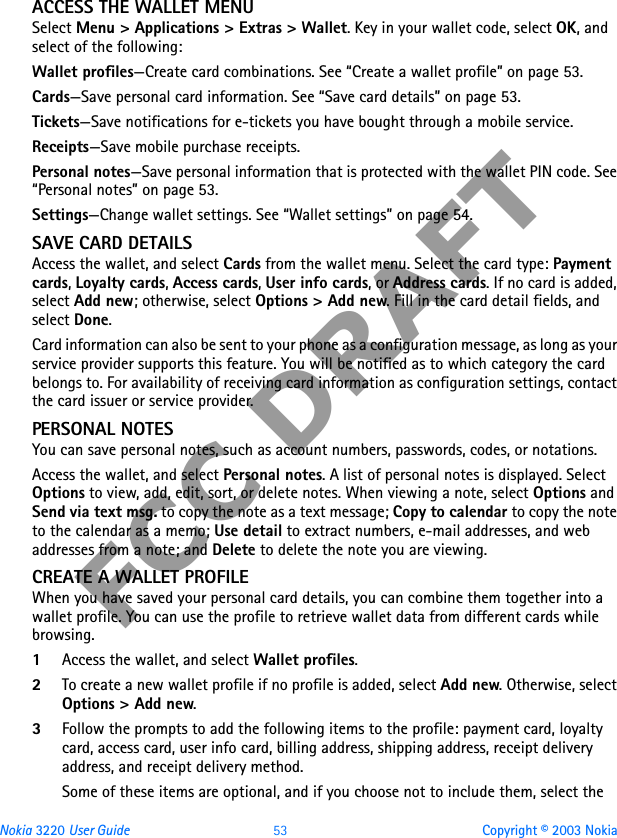 Nokia 3220 User Guide 53 Copyright © 2003 NokiaFCC DRAFTACCESS THE WALLET MENUSelect Menu &gt; Applications &gt; Extras &gt; Wallet. Key in your wallet code, select OK, and select of the following:Wallet profiles—Create card combinations. See “Create a wallet profile” on page 53.Cards—Save personal card information. See “Save card details” on page 53.Tickets—Save notifications for e-tickets you have bought through a mobile service.Receipts—Save mobile purchase receipts.Personal notes—Save personal information that is protected with the wallet PIN code. See “Personal notes” on page 53.Settings—Change wallet settings. See “Wallet settings” on page 54.SAVE CARD DETAILSAccess the wallet, and select Cards from the wallet menu. Select the card type: Payment cards, Loyalty cards, Access cards, User info cards, or Address cards. If no card is added, select Add new; otherwise, select Options &gt; Add new. Fill in the card detail fields, and select Done.Card information can also be sent to your phone as a configuration message, as long as your service provider supports this feature. You will be notified as to which category the card belongs to. For availability of receiving card information as configuration settings, contact the card issuer or service provider.PERSONAL NOTESYou can save personal notes, such as account numbers, passwords, codes, or notations.Access the wallet, and select Personal notes. A list of personal notes is displayed. Select Options to view, add, edit, sort, or delete notes. When viewing a note, select Options and Send via text msg. to copy the note as a text message; Copy to calendar to copy the note to the calendar as a memo; Use detail to extract numbers, e-mail addresses, and web addresses from a note; and Delete to delete the note you are viewing.CREATE A WALLET PROFILEWhen you have saved your personal card details, you can combine them together into a wallet profile. You can use the profile to retrieve wallet data from different cards while browsing.1Access the wallet, and select Wallet profiles.2To create a new wallet profile if no profile is added, select Add new. Otherwise, select Options &gt; Add new.3Follow the prompts to add the following items to the profile: payment card, loyalty card, access card, user info card, billing address, shipping address, receipt delivery address, and receipt delivery method.Some of these items are optional, and if you choose not to include them, select the 