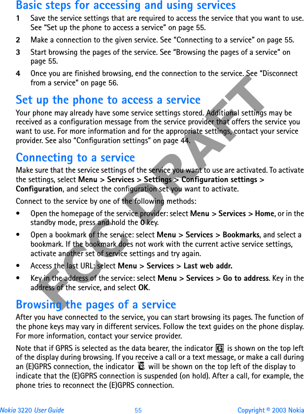 Nokia 3220 User Guide 55 Copyright © 2003 NokiaFCC DRAFTBasic steps for accessing and using services1Save the service settings that are required to access the service that you want to use. See “Set up the phone to access a service” on page 55.2Make a connection to the given service. See “Connecting to a service” on page 55.3Start browsing the pages of the service. See “Browsing the pages of a service” on page 55.4Once you are finished browsing, end the connection to the service. See “Disconnect from a service” on page 56.Set up the phone to access a serviceYour phone may already have some service settings stored. Additional settings may be received as a configuration message from the service provider that offers the service you want to use. For more information and for the appropriate settings, contact your service provider. See also “Configuration settings” on page 44.Connecting to a serviceMake sure that the service settings of the service you want to use are activated. To activate the settings, select Menu &gt; Services &gt; Settings &gt; Configuration settings &gt; Configuration, and select the configuration set you want to activate.Connect to the service by one of the following methods:• Open the homepage of the service provider: select Menu &gt; Services &gt; Home, or in the standby mode, press and hold the 0 key.• Open a bookmark of the service: select Menu &gt; Services &gt; Bookmarks, and select a bookmark. If the bookmark does not work with the current active service settings, activate another set of service settings and try again.• Access the last URL: select Menu &gt; Services &gt; Last web addr.• Key in the address of the service: select Menu &gt; Services &gt; Go to address. Key in the address of the service, and select OK.Browsing the pages of a serviceAfter you have connected to the service, you can start browsing its pages. The function of the phone keys may vary in different services. Follow the text guides on the phone display. For more information, contact your service provider.Note that if GPRS is selected as the data bearer, the indicator   is shown on the top left of the display during browsing. If you receive a call or a text message, or make a call during an (E)GPRS connection, the indicator   will be shown on the top left of the display to indicate that the (E)GPRS connection is suspended (on hold). After a call, for example, the phone tries to reconnect the (E)GPRS connection.