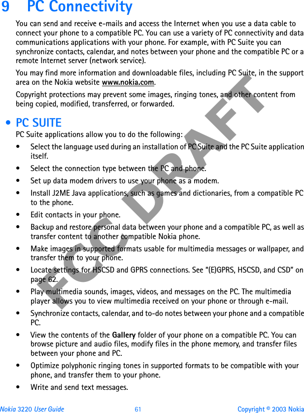 Nokia 3220 User Guide 61 Copyright © 2003 NokiaFCC DRAFT9 PC ConnectivityYou can send and receive e-mails and access the Internet when you use a data cable to connect your phone to a compatible PC. You can use a variety of PC connectivity and data communications applications with your phone. For example, with PC Suite you can synchronize contacts, calendar, and notes between your phone and the compatible PC or a remote Internet server (network service).You may find more information and downloadable files, including PC Suite, in the support area on the Nokia website www.nokia.com.Copyright protections may prevent some images, ringing tones, and other content from being copied, modified, transferred, or forwarded. • PC SUITEPC Suite applications allow you to do the following:• Select the language used during an installation of PC Suite and the PC Suite application itself.• Select the connection type between the PC and phone.• Set up data modem drivers to use your phone as a modem.• Install J2ME Java applications, such as games and dictionaries, from a compatible PC to the phone.• Edit contacts in your phone.• Backup and restore personal data between your phone and a compatible PC, as well as transfer content to another compatible Nokia phone.• Make images in supported formats usable for multimedia messages or wallpaper, and transfer them to your phone.• Locate settings for HSCSD and GPRS connections. See “(E)GPRS, HSCSD, and CSD” on page 62.• Play multimedia sounds, images, videos, and messages on the PC. The multimedia player allows you to view multimedia received on your phone or through e-mail.• Synchronize contacts, calendar, and to-do notes between your phone and a compatible PC.• View the contents of the Gallery folder of your phone on a compatible PC. You can browse picture and audio files, modify files in the phone memory, and transfer files between your phone and PC.• Optimize polyphonic ringing tones in supported formats to be compatible with your phone, and transfer them to your phone.• Write and send text messages.