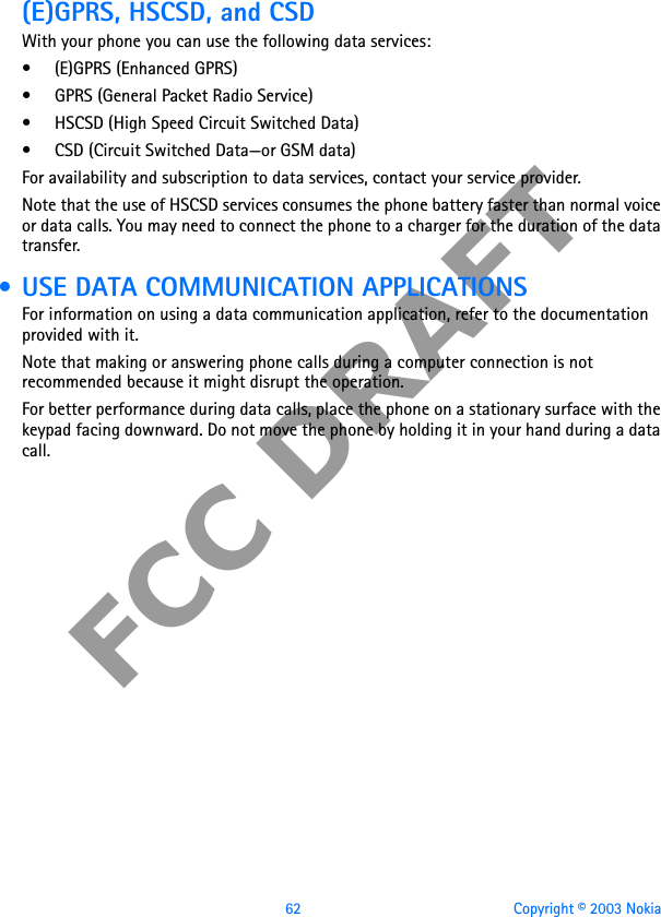 62 Copyright © 2003 NokiaFCC DRAFT(E)GPRS, HSCSD, and CSDWith your phone you can use the following data services:• (E)GPRS (Enhanced GPRS)• GPRS (General Packet Radio Service)• HSCSD (High Speed Circuit Switched Data)• CSD (Circuit Switched Data—or GSM data)For availability and subscription to data services, contact your service provider.Note that the use of HSCSD services consumes the phone battery faster than normal voice or data calls. You may need to connect the phone to a charger for the duration of the data transfer. • USE DATA COMMUNICATION APPLICATIONSFor information on using a data communication application, refer to the documentation provided with it.Note that making or answering phone calls during a computer connection is not recommended because it might disrupt the operation.For better performance during data calls, place the phone on a stationary surface with the keypad facing downward. Do not move the phone by holding it in your hand during a data call.