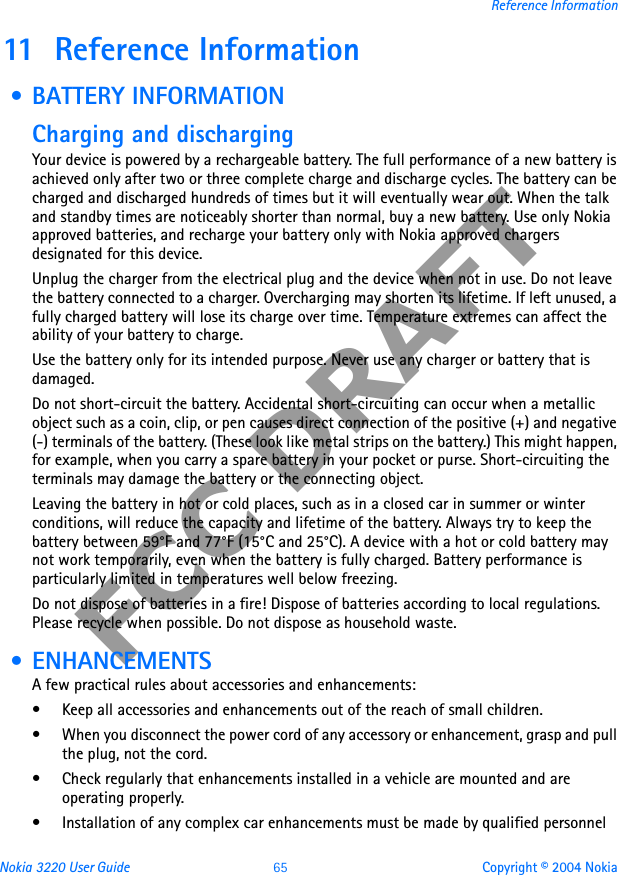 Nokia 3220 User Guide 65 Copyright © 2004 NokiaReference InformationFCC DRAFT11 Reference Information • BATTERY INFORMATIONCharging and dischargingYour device is powered by a rechargeable battery. The full performance of a new battery is achieved only after two or three complete charge and discharge cycles. The battery can be charged and discharged hundreds of times but it will eventually wear out. When the talk and standby times are noticeably shorter than normal, buy a new battery. Use only Nokia approved batteries, and recharge your battery only with Nokia approved chargers designated for this device.Unplug the charger from the electrical plug and the device when not in use. Do not leave the battery connected to a charger. Overcharging may shorten its lifetime. If left unused, a fully charged battery will lose its charge over time. Temperature extremes can affect the ability of your battery to charge.Use the battery only for its intended purpose. Never use any charger or battery that is damaged.Do not short-circuit the battery. Accidental short-circuiting can occur when a metallic object such as a coin, clip, or pen causes direct connection of the positive (+) and negative (-) terminals of the battery. (These look like metal strips on the battery.) This might happen, for example, when you carry a spare battery in your pocket or purse. Short-circuiting the terminals may damage the battery or the connecting object.Leaving the battery in hot or cold places, such as in a closed car in summer or winter conditions, will reduce the capacity and lifetime of the battery. Always try to keep the battery between 59°F and 77°F (15°C and 25°C). A device with a hot or cold battery may not work temporarily, even when the battery is fully charged. Battery performance is particularly limited in temperatures well below freezing.Do not dispose of batteries in a fire! Dispose of batteries according to local regulations. Please recycle when possible. Do not dispose as household waste. • ENHANCEMENTSA few practical rules about accessories and enhancements:• Keep all accessories and enhancements out of the reach of small children.• When you disconnect the power cord of any accessory or enhancement, grasp and pull the plug, not the cord.• Check regularly that enhancements installed in a vehicle are mounted and are operating properly.• Installation of any complex car enhancements must be made by qualified personnel 