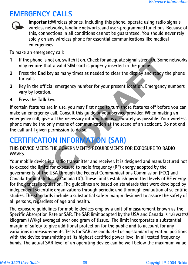 Nokia 3220 User Guide 69 Copyright © 2004 NokiaReference InformationFCC DRAFTEMERGENCY CALLSImportant:Wireless phones, including this phone, operate using radio signals, wireless networks, landline networks, and user-programmed functions. Because of this, connections in all conditions cannot be guaranteed. You should never rely solely on any wireless phone for essential communications like medical emergencies.To make an emergency call: 1If the phone is not on, switch it on. Check for adequate signal strength. Some networks may require that a valid SIM card is properly inserted in the phone. 2Press the End key as many times as needed to clear the display and ready the phone for calls. 3Key in the official emergency number for your present location. Emergency numbers vary by location. 4Press the Talk key.If certain features are in use, you may first need to turn those features off before you can make an emergency call. Consult this guide or your service provider. When making an emergency call, give all the necessary information as accurately as possible. Your wireless phone may be the only means of communication at the scene of an accident. Do not end the call until given permission to do so.CERTIFICATION INFORMATION (SAR)THIS DEVICE MEETS THE GOVERNMENT&apos;S REQUIREMENTS FOR EXPOSURE TO RADIO WAVES.Your mobile device is a radio transmitter and receiver. It is designed and manufactured not to exceed the limits for exposure to radio frequency (RF) energy adopted by the governments of the USA through the Federal Communications Commission (FCC) and Canada through Industry Canada (IC). These limits establish permitted levels of RF energy for the general population. The guidelines are based on standards that were developed by independent scientific organizations through periodic and thorough evaluation of scientific studies. The standards include a substantial safety margin designed to assure the safety of all persons, regardless of age and health.The exposure guidelines for mobile devices employ a unit of measurement known as the Specific Absorption Rate or SAR. The SAR limit adopted by the USA and Canada is 1.6 watts/kilogram (W/kg) averaged over one gram of tissue.  The limit incorporates a substantial margin of safety to give additional protection for the public and to account for any variations in measurements. Tests for SAR are conducted using standard operating positions with the device transmitting at its highest certified power level in all tested frequency bands. The actual SAR level of an operating device can be well below the maximum value 