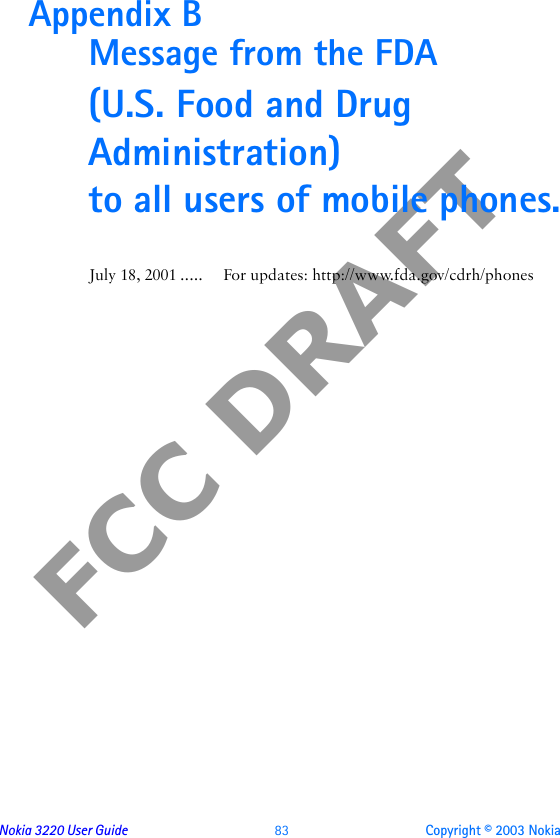 Nokia 3220 User Guide  83 Copyright © 2003 NokiaFCC DRAFTAppendix B  Message from the FDA(U.S. Food and Drug Administration) to all users of mobile phones.July 18, 2001 ..... For updates: http://www.fda.gov/cdrh/phones