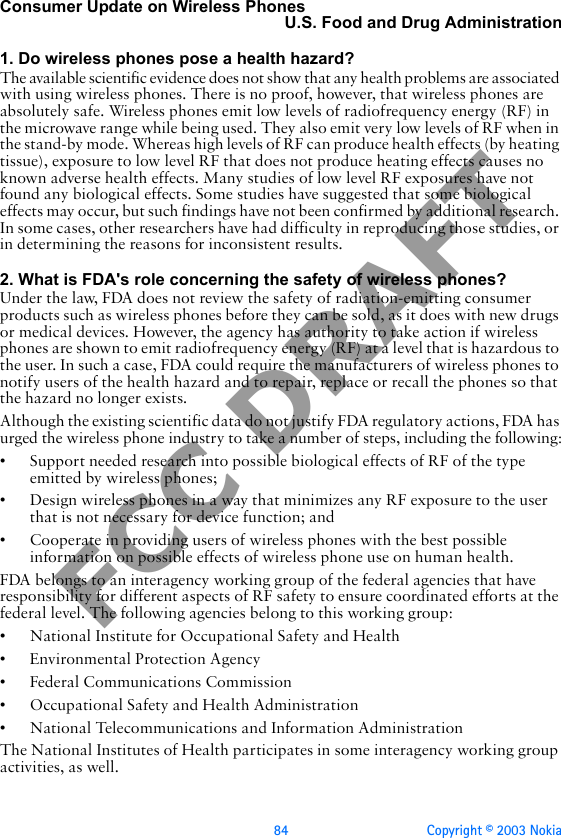 84 Copyright © 2003 NokiaFCC DRAFTConsumer Update on Wireless PhonesU.S. Food and Drug Administration1. Do wireless phones pose a health hazard?The available scientific evidence does not show that any health problems are associated with using wireless phones. There is no proof, however, that wireless phones are absolutely safe. Wireless phones emit low levels of radiofrequency energy (RF) in the microwave range while being used. They also emit very low levels of RF when in the stand-by mode. Whereas high levels of RF can produce health effects (by heating tissue), exposure to low level RF that does not produce heating effects causes no known adverse health effects. Many studies of low level RF exposures have not found any biological effects. Some studies have suggested that some biological effects may occur, but such findings have not been confirmed by additional research. In some cases, other researchers have had difficulty in reproducing those studies, or in determining the reasons for inconsistent results.2. What is FDA&apos;s role concerning the safety of wireless phones?Under the law, FDA does not review the safety of radiation-emitting consumer products such as wireless phones before they can be sold, as it does with new drugs or medical devices. However, the agency has authority to take action if wireless phones are shown to emit radiofrequency energy (RF) at a level that is hazardous to the user. In such a case, FDA could require the manufacturers of wireless phones to notify users of the health hazard and to repair, replace or recall the phones so that the hazard no longer exists.Although the existing scientific data do not justify FDA regulatory actions, FDA has urged the wireless phone industry to take a number of steps, including the following:• Support needed research into possible biological effects of RF of the type emitted by wireless phones;• Design wireless phones in a way that minimizes any RF exposure to the user that is not necessary for device function; and• Cooperate in providing users of wireless phones with the best possible information on possible effects of wireless phone use on human health.FDA belongs to an interagency working group of the federal agencies that have responsibility for different aspects of RF safety to ensure coordinated efforts at the federal level. The following agencies belong to this working group:• National Institute for Occupational Safety and Health• Environmental Protection Agency• Federal Communications Commission• Occupational Safety and Health Administration• National Telecommunications and Information AdministrationThe National Institutes of Health participates in some interagency working group activities, as well.