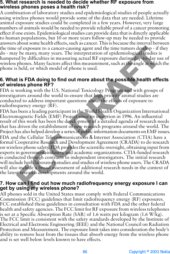 86 Copyright © 2003 NokiaFCC DRAFT5. What research is needed to decide whether RF exposure from wireless phones poses a health risk?A combination of laboratory studies and epidemiological studies of people actually using wireless phones would provide some of the data that are needed. Lifetime animal exposure studies could be completed in a few years. However, very large numbers of animals would be needed to provide reliable proof of a cancer promoting effect if one exists. Epidemiological studies can provide data that is directly applicable to human populations, but 10 or more years follow-up may be needed to provide answers about some health effects, such as cancer. This is because the interval between the time of exposure to a cancer-causing agent and the time tumors develop - if they do - may be many, many years. The interpretation of epidemiological studies is hampered by difficulties in measuring actual RF exposure during day-to-day use of wireless phones. Many factors affect this measurement, such as the angle at which the phone is held, or which model of phone is used.6. What is FDA doing to find out more about the possible health effects of wireless phone RF?FDA is working with the U.S. National Toxicology Program and with groups of investigators around the world to ensure that high priority animal studies are conducted to address important questions about the effects of exposure to radiofrequency energy (RF).FDA has been a leading participant in the World Health Organization International Electromagnetic Fields (EMF) Project since its inception in 1996. An influential result of this work has been the development of a detailed agenda of research needs that has driven the establishment of new research programs around the world. The Project has also helped develop a series of public information documents on EMF issues.FDA and the Cellular Telecommunications &amp; Internet Association (CTIA) have a formal Cooperative Research and Development Agreement (CRADA) to do research on wireless phone safety. FDA provides the scientific oversight, obtaining input from experts in government, industry, and academic organizations. CTIA-funded research is conducted through contracts to independent investigators. The initial research will include both laboratory studies and studies of wireless phone users. The CRADA will also include a broad assessment of additional research needs in the context of the latest research developments around the world.7. How can I find out how much radiofrequency energy exposure I can get by using my wireless phone?All phones sold in the United States must comply with Federal Communications Commission (FCC) guidelines that limit radiofrequency energy (RF) exposures. FCC established these guidelines in consultation with FDA and the other federal health and safety agencies. The FCC limit for RF exposure from wireless telephones is set at a Specific Absorption Rate (SAR) of 1.6 watts per kilogram (1.6 W/kg). The FCC limit is consistent with the safety standards developed by the Institute of Electrical and Electronic Engineering (IEEE) and the National Council on Radiation Protection and Measurement. The exposure limit takes into consideration the body’s ability to remove heat from the tissues that absorb energy from the wireless phone and is set well below levels known to have effects.