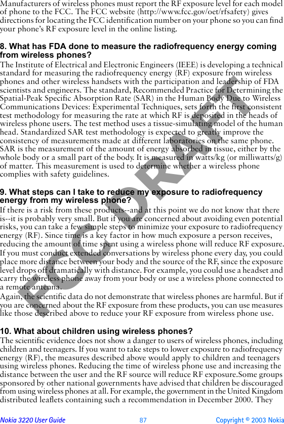 Nokia 3220 User Guide  87 Copyright © 2003 NokiaFCC DRAFTManufacturers of wireless phones must report the RF exposure level for each model of phone to the FCC. The FCC website (http://www.fcc.gov/oet/rfsafety) gives directions for locating the FCC identification number on your phone so you can find your phone’s RF exposure level in the online listing.8. What has FDA done to measure the radiofrequency energy coming from wireless phones?The Institute of Electrical and Electronic Engineers (IEEE) is developing a technical standard for measuring the radiofrequency energy (RF) exposure from wireless phones and other wireless handsets with the participation and leadership of FDA scientists and engineers. The standard, Recommended Practice for Determining the Spatial-Peak Specific Absorption Rate (SAR) in the Human Body Due to Wireless Communications Devices: Experimental Techniques, sets forth the first consistent test methodology for measuring the rate at which RF is deposited in the heads of wireless phone users. The test method uses a tissue-simulating model of the human head. Standardized SAR test methodology is expected to greatly improve the consistency of measurements made at different laboratories on the same phone. SAR is the measurement of the amount of energy absorbed in tissue, either by the whole body or a small part of the body. It is measured in watts/kg (or milliwatts/g) of matter. This measurement is used to determine whether a wireless phone complies with safety guidelines.9. What steps can I take to reduce my exposure to radiofrequency energy from my wireless phone?If there is a risk from these products--and at this point we do not know that there is--it is probably very small. But if you are concerned about avoiding even potential risks, you can take a few simple steps to minimize your exposure to radiofrequency energy (RF). Since time is a key factor in how much exposure a person receives, reducing the amount of time spent using a wireless phone will reduce RF exposure.If you must conduct extended conversations by wireless phone every day, you could place more distance between your body and the source of the RF, since the exposure level drops off dramatically with distance. For example, you could use a headset and carry the wireless phone away from your body or use a wireless phone connected to a remote antenna.Again, the scientific data do not demonstrate that wireless phones are harmful. But if you are concerned about the RF exposure from these products, you can use measures like those described above to reduce your RF exposure from wireless phone use.10. What about children using wireless phones?The scientific evidence does not show a danger to users of wireless phones, including children and teenagers. If you want to take steps to lower exposure to radiofrequency energy (RF), the measures described above would apply to children and teenagers using wireless phones. Reducing the time of wireless phone use and increasing the distance between the user and the RF source will reduce RF exposure.Some groups sponsored by other national governments have advised that children be discouraged from using wireless phones at all. For example, the government in the United Kingdom distributed leaflets containing such a recommendation in December 2000. They 