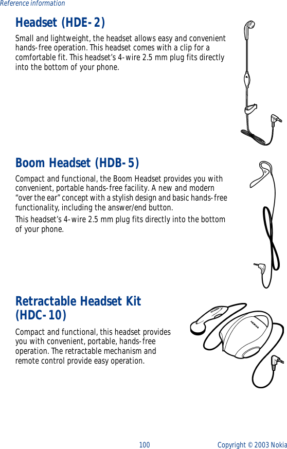100 Copyright ©  2003 Nokia Reference informationHeadset (HDE-2)Small and lightweight, the headset allows easy and convenient hands-free operation. This headset comes with a clip for a comfortable fit. This headset’s 4-wire 2.5 mm plug fits directly into the bottom of your phone. Boom Headset (HDB-5)Compact and functional, the Boom Headset provides you with convenient, portable hands-free facility. A new and modern “over the ear” concept with a stylish design and basic hands-free functionality, including the answer/end button. This headset’s 4-wire 2.5 mm plug fits directly into the bottom of your phone. Retractable Headset Kit (HDC-10)Compact and functional, this headset provides you with convenient, portable, hands-free operation. The retractable mechanism and remote control provide easy operation.