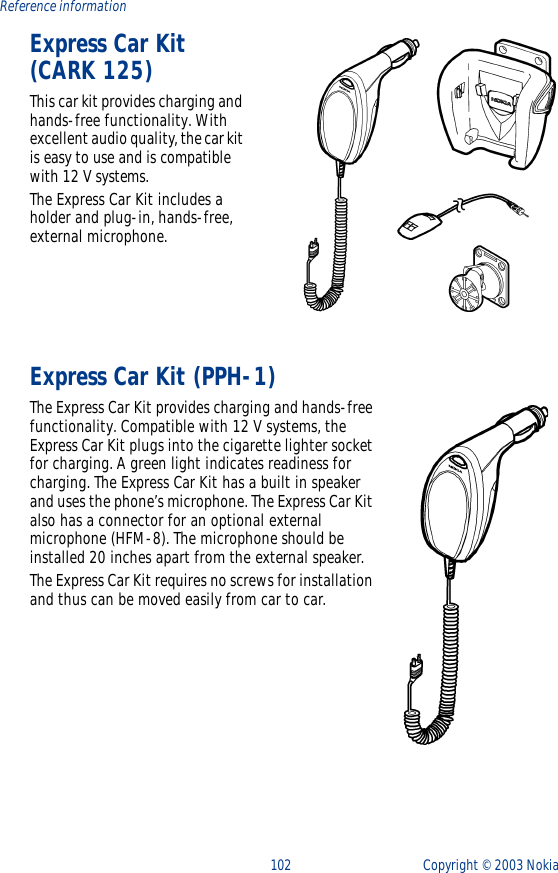 102 Copyright ©  2003 Nokia Reference informationExpress Car Kit (CARK 125) This car kit provides charging and hands-free functionality. With excellent audio quality, the car kit is easy to use and is compatible with 12 V systems. The Express Car Kit includes a holder and plug-in, hands-free, external microphone.Express Car Kit (PPH-1)The Express Car Kit provides charging and hands-free functionality. Compatible with 12 V systems, the Express Car Kit plugs into the cigarette lighter socket for charging. A green light indicates readiness for charging. The Express Car Kit has a built in speaker and uses the phone’s microphone. The Express Car Kit also has a connector for an optional external microphone (HFM-8). The microphone should be installed 20 inches apart from the external speaker.The Express Car Kit requires no screws for installation and thus can be moved easily from car to car.