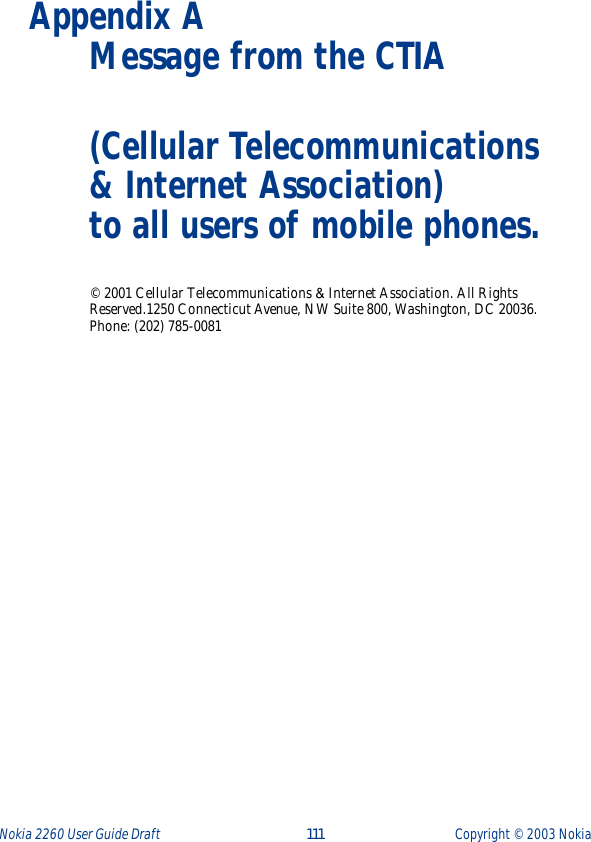 Nokia 2260 User Guide Draft  111 Copyright ©  2003 Nokia Appendix A Message from the CTIA(Cellular Telecommunications &amp; Internet Association) to all users of mobile phones.© 2001 Cellular Telecommunications &amp; Internet Association. All Rights Reserved.1250 Connecticut Avenue, NW Suite 800, Washington, DC 20036. Phone: (202) 785-0081