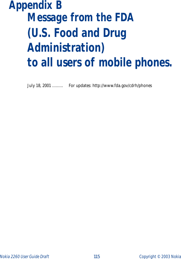 Nokia 2260 User Guide Draft  115 Copyright ©  2003 Nokia Appendix B  Message from the FDA(U.S. Food and Drug Administration) to all users of mobile phones.July 18, 2001 ......... For updates: http://www.fda.gov/cdrh/phones