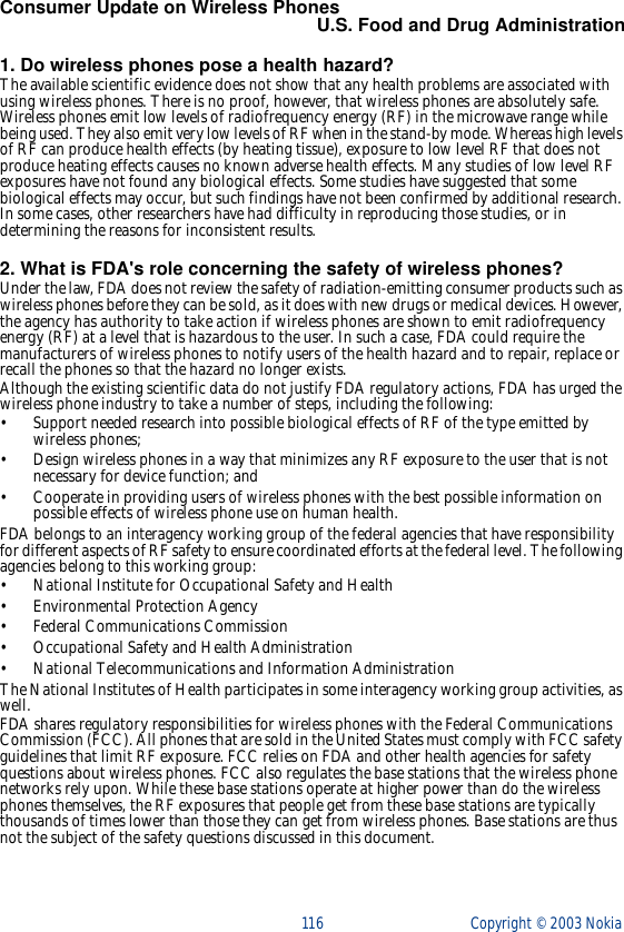 116 Copyright ©  2003 Nokia Consumer Update on Wireless PhonesU.S. Food and Drug Administration1. Do wireless phones pose a health hazard?The available scientific evidence does not show that any health problems are associated with using wireless phones. There is no proof, however, that wireless phones are absolutely safe. Wireless phones emit low levels of radiofrequency energy (RF) in the microwave range while being used. They also emit very low levels of RF when in the stand-by mode. Whereas high levels of RF can produce health effects (by heating tissue), exposure to low level RF that does not produce heating effects causes no known adverse health effects. Many studies of low level RF exposures have not found any biological effects. Some studies have suggested that some biological effects may occur, but such findings have not been confirmed by additional research. In some cases, other researchers have had difficulty in reproducing those studies, or in determining the reasons for inconsistent results.2. What is FDA&apos;s role concerning the safety of wireless phones?Under the law, FDA does not review the safety of radiation-emitting consumer products such as wireless phones before they can be sold, as it does with new drugs or medical devices. However, the agency has authority to take action if wireless phones are shown to emit radiofrequency energy (RF) at a level that is hazardous to the user. In such a case, FDA could require the manufacturers of wireless phones to notify users of the health hazard and to repair, replace or recall the phones so that the hazard no longer exists.Although the existing scientific data do not justify FDA regulatory actions, FDA has urged the wireless phone industry to take a number of steps, including the following:• Support needed research into possible biological effects of RF of the type emitted by wireless phones;• Design wireless phones in a way that minimizes any RF exposure to the user that is not necessary for device function; and• Cooperate in providing users of wireless phones with the best possible information on possible effects of wireless phone use on human health.FDA belongs to an interagency working group of the federal agencies that have responsibility for different aspects of RF safety to ensure coordinated efforts at the federal level. The following agencies belong to this working group:• National Institute for Occupational Safety and Health• Environmental Protection Agency• Federal Communications Commission• Occupational Safety and Health Administration• National Telecommunications and Information AdministrationThe National Institutes of Health participates in some interagency working group activities, as well.FDA shares regulatory responsibilities for wireless phones with the Federal Communications Commission (FCC). All phones that are sold in the United States must comply with FCC safety guidelines that limit RF exposure. FCC relies on FDA and other health agencies for safety questions about wireless phones. FCC also regulates the base stations that the wireless phone networks rely upon. While these base stations operate at higher power than do the wireless phones themselves, the RF exposures that people get from these base stations are typically thousands of times lower than those they can get from wireless phones. Base stations are thus not the subject of the safety questions discussed in this document.