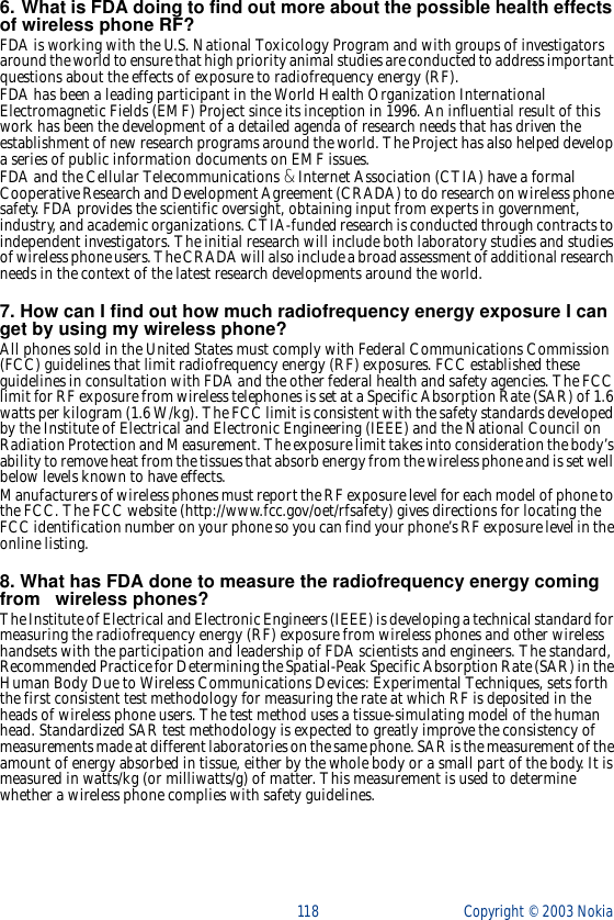 118 Copyright ©  2003 Nokia 6. What is FDA doing to find out more about the possible health effects of wireless phone RF?FDA is working with the U.S. National Toxicology Program and with groups of investigators around the world to ensure that high priority animal studies are conducted to address important questions about the effects of exposure to radiofrequency energy (RF).FDA has been a leading participant in the World Health Organization International Electromagnetic Fields (EMF) Project since its inception in 1996. An influential result of this work has been the development of a detailed agenda of research needs that has driven the establishment of new research programs around the world. The Project has also helped develop a series of public information documents on EMF issues.FDA and the Cellular Telecommunications &amp; Internet Association (CTIA) have a formal Cooperative Research and Development Agreement (CRADA) to do research on wireless phone safety. FDA provides the scientific oversight, obtaining input from experts in government, industry, and academic organizations. CTIA-funded research is conducted through contracts to independent investigators. The initial research will include both laboratory studies and studies of wireless phone users. The CRADA will also include a broad assessment of additional research needs in the context of the latest research developments around the world.7. How can I find out how much radiofrequency energy exposure I can get by using my wireless phone?All phones sold in the United States must comply with Federal Communications Commission (FCC) guidelines that limit radiofrequency energy (RF) exposures. FCC established these guidelines in consultation with FDA and the other federal health and safety agencies. The FCC limit for RF exposure from wireless telephones is set at a Specific Absorption Rate (SAR) of 1.6 watts per kilogram (1.6 W/kg). The FCC limit is consistent with the safety standards developed by the Institute of Electrical and Electronic Engineering (IEEE) and the National Council on Radiation Protection and Measurement. The exposure limit takes into consideration the body’s ability to remove heat from the tissues that absorb energy from the wireless phone and is set well below levels known to have effects.Manufacturers of wireless phones must report the RF exposure level for each model of phone to the FCC. The FCC website (http://www.fcc.gov/oet/rfsafety) gives directions for locating the FCC identification number on your phone so you can find your phone’s RF exposure level in the online listing.8. What has FDA done to measure the radiofrequency energy coming from   wireless phones?The Institute of Electrical and Electronic Engineers (IEEE) is developing a technical standard for measuring the radiofrequency energy (RF) exposure from wireless phones and other wireless handsets with the participation and leadership of FDA scientists and engineers. The standard, Recommended Practice for Determining the Spatial-Peak Specific Absorption Rate (SAR) in the Human Body Due to Wireless Communications Devices: Experimental Techniques, sets forth the first consistent test methodology for measuring the rate at which RF is deposited in the heads of wireless phone users. The test method uses a tissue-simulating model of the human head. Standardized SAR test methodology is expected to greatly improve the consistency of measurements made at different laboratories on the same phone. SAR is the measurement of the amount of energy absorbed in tissue, either by the whole body or a small part of the body. It is measured in watts/kg (or milliwatts/g) of matter. This measurement is used to determine whether a wireless phone complies with safety guidelines.