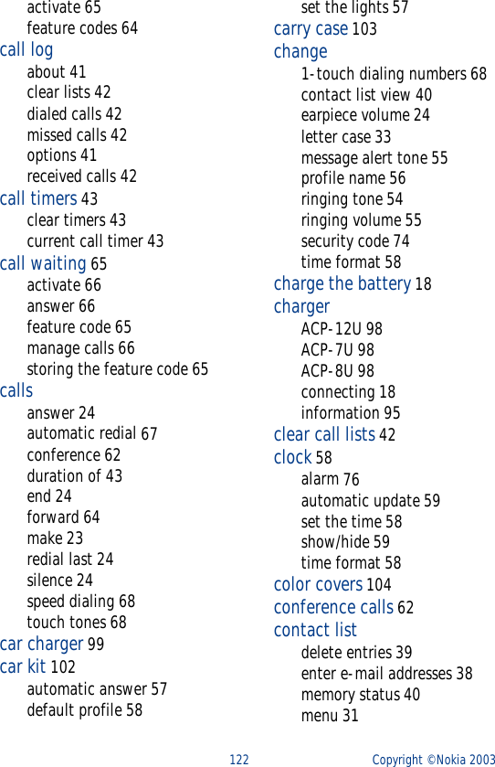 122 Copyright © Nokia 2003activate 65feature codes 64call logabout 41clear lists 42dialed calls 42missed calls 42options 41received calls 42call timers 43clear timers 43current call timer 43call waiting 65activate 66answer 66feature code 65manage calls 66storing the feature code 65callsanswer 24automatic redial 67conference 62duration of 43end 24forward 64make 23redial last 24silence 24speed dialing 68touch tones 68car charger 99car kit 102automatic answer 57default profile 58set the lights 57carry case 103change1-touch dialing numbers 68contact list view 40earpiece volume 24letter case 33message alert tone 55profile name 56ringing tone 54ringing volume 55security code 74time format 58charge the battery 18chargerACP-12U 98ACP-7U 98ACP-8U 98connecting 18information 95clear call lists 42clock 58alarm 76automatic update 59set the time 58show/hide 59time format 58color covers 104conference calls 62contact listdelete entries 39enter e-mail addresses 38memory status 40menu 31