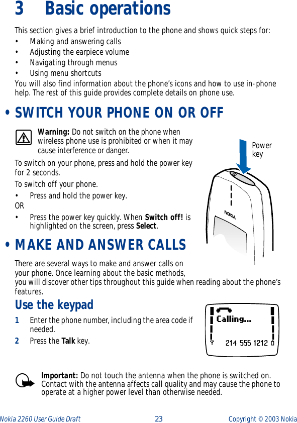 Nokia 2260 User Guide Draft  23 Copyright ©  2003 Nokia 3 Basic operationsThis section gives a brief introduction to the phone and shows quick steps for:• Making and answering calls• Adjusting the earpiece volume• Navigating through menus• Using menu shortcutsYou will also find information about the phone’s icons and how to use in-phone help. The rest of this guide provides complete details on phone use. •SWITCH YOUR PHONE ON OR OFFWarning: Do not switch on the phone when wireless phone use is prohibited or when it may cause interference or danger.To switch on your phone, press and hold the power key for 2 seconds. To switch off your phone.• Press and hold the power key. OR• Press the power key quickly. When Switch off! is highlighted on the screen, press Select. •MAKE AND ANSWER CALLSThere are several ways to make and answer calls on your phone. Once learning about the basic methods, you will discover other tips throughout this guide when reading about the phone’s features.Use the keypad1Enter the phone number, including the area code if needed.2Press the Talk key.Important: Do not touch the antenna when the phone is switched on. Contact with the antenna affects call quality and may cause the phone to operate at a higher power level than otherwise needed. Power key